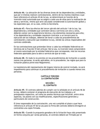 Artículo 46.- La ubicación de las diversas áreas de las dependencias y entidades,
que por sí mismas realicen contrataciones, dentro de los montos máximos a que
hace referencia el artículo 43 de la Ley, se determinará en función de la
inversión total autorizada que se asigne a cada una de ellas para la realización de
obras y servicios, misma que será calculada considerando la autorización global y
las especiales que, en su caso, emita la Secretaría.

Artículo 47.- Para los efectos del tercer párrafo del artículo 1 de la Ley, las
dependencias y entidades que contraten obras o servicios con otra u otras,
deberán contar con la experiencia técnica y los elementos necesarios para ello;
si las dependencias y entidades requieren contratar a un tercero para la
ejecución de los trabajos, deberán de llevar a cabo los procedimientos de
contratación y ejecución que establece la Ley, siendo las únicas responsables del
contrato celebrado.

En las contrataciones que pretendan llevar a cabo las entidades federativas en
términos de la fracción VI del artículo 1de la Ley, la inversión total comprenderá
el monto autorizado por la entidad federativa que corresponda, más los recursos
federales aportados para la obra o servicio de que se trate.

Artículo 48.- En todo lo no previsto en los procedimientos de invitación a cuando
menos tres personas, le serán aplicables, en lo procedente, las reglas que para la
licitación pública prevé este Reglamento.

La inasistencia del representante del órgano interno de control invitado, no será
impedimento para continuar el procedimiento de invitación a cuando menos tres
personas.

                               CAPÍTULO TERCERO
                               LA CONTRATACIÓN

                                    SECCIÓN I
                                  EL CONTRATO

Artículo 49.- El contrato además de cumplir con lo señalado en el artículo 46 de
la Ley, deberá contener el programa de ejecución de los trabajos y el
presupuesto respectivo, así como los anexos técnicos que incluirán, entre otros
aspectos, los planos con sus modificaciones, especificaciones generales y
particulares de construcción.

El área responsable de la contratación, una vez cumplido el plazo a que hace
referencia el artículo 47 de la Ley para la firma del contrato deberá entregarle al
contratista una copia firmada.

Artículo 50.- Cuando la propuesta ganadora de la licitación haya sido presentada
en forma conjunta por varias personas, el contrato deberá ser firmado por el
 