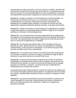 representante de cada una de ellas, en forma conjunta y solidaria, identificando
con precisión la parte de la obra que ejecutará cada uno, o la participación que
tiene en el grupo. El convenio presentado en el acto de presentación y apertura
de proposiciones formará parte integrante del contrato como uno de sus anexos.

Artículo 51.- Cuando el contrato no fuera firmado por el licitante ganador, en
los términos del artículo 47 de la Ley, y se trate de servicios que hayan
considerado para su evaluación mecanismos de puntos y porcentajes, las
dependencias o entidades podrán adjudicar el contrato al licitante que haya
presentado la siguiente proposición solvente más baja, en puntaje o porcentaje.

Artículo 52.- Cuando el contrato no fuera firmado por la dependencia o entidad,
el pago de los gastos no recuperables deberá limitarse al pago de los conceptos
previstos en el artículo 41 de este Reglamento.

Artículo 53.- Los contratistas serán los únicos responsables de las obligaciones
que adquieran con las personas que subcontraten para la realización de las obras
o servicios. Los subcontratistas no tendrán ninguna acción o derecho que hacer
valer en contra de las dependencias y entidades.

Artículo 54.- El contratista que decida ceder a favor de alguna persona sus
derechos de cobro, deberá solicitar por escrito a la dependencia o entidad su
consentimiento, la que resolverá lo procedente, en un término de quince días
naturales contados a partir de su presentación.

Artículo 55.- Si con motivo de la cesión de los derechos de cobro solicitada por
el contratista se origina un retraso en el pago, no procederá el pago de gastos
financieros a que hace referencia el artículo 55 de la Ley.

Artículo 56.- Las penas convencionales se aplicarán por atrasos en las fechas
establecidas en los programas de ejecución de los trabajos, de suministro o de
utilización de los insumos, así como en la fecha de terminación de los trabajos
pactada en el contrato. Lo anterior, sin perjuicio de que la dependencia o
entidad opte por la rescisión del contrato.

Las penalizaciones serán determinadas en función de la parte de los trabajos que
no se hayan ejecutado o prestado oportunamente y se aplicarán sobre los montos
del contrato, considerandolos ajustes de costos y sin aplicar el Impuesto al Valor
Agregado.

Artículo 57.- Las penas convencionales únicamente procederán cuando ocurran
causas imputables al contratista; la determinación del atraso se realizará con
base en las fechas parciales o de terminación, fijadas en el programa de
ejecución convenido.
 