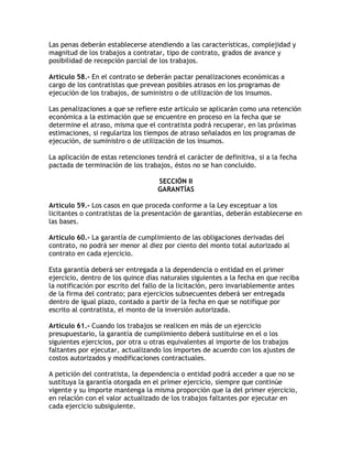 Las penas deberán establecerse atendiendo a las características, complejidad y
magnitud de los trabajos a contratar, tipo de contrato, grados de avance y
posibilidad de recepción parcial de los trabajos.

Artículo 58.- En el contrato se deberán pactar penalizaciones económicas a
cargo de los contratistas que prevean posibles atrasos en los programas de
ejecución de los trabajos, de suministro o de utilización de los insumos.

Las penalizaciones a que se refiere este artículo se aplicarán como una retención
económica a la estimación que se encuentre en proceso en la fecha que se
determine el atraso, misma que el contratista podrá recuperar, en las próximas
estimaciones, si regulariza los tiempos de atraso señalados en los programas de
ejecución, de suministro o de utilización de los insumos.

La aplicación de estas retenciones tendrá el carácter de definitiva, si a la fecha
pactada de terminación de los trabajos, éstos no se han concluido.

                                    SECCIÓN II
                                    GARANTÍAS

Artículo 59.- Los casos en que proceda conforme a la Ley exceptuar a los
licitantes o contratistas de la presentación de garantías, deberán establecerse en
las bases.

Artículo 60.- La garantía de cumplimiento de las obligaciones derivadas del
contrato, no podrá ser menor al diez por ciento del monto total autorizado al
contrato en cada ejercicio.

Esta garantía deberá ser entregada a la dependencia o entidad en el primer
ejercicio, dentro de los quince días naturales siguientes a la fecha en que reciba
la notificación por escrito del fallo de la licitación, pero invariablemente antes
de la firma del contrato; para ejercicios subsecuentes deberá ser entregada
dentro de igual plazo, contado a partir de la fecha en que se notifique por
escrito al contratista, el monto de la inversión autorizada.

Artículo 61.- Cuando los trabajos se realicen en más de un ejercicio
presupuestario, la garantía de cumplimiento deberá sustituirse en el o los
siguientes ejercicios, por otra u otras equivalentes al importe de los trabajos
faltantes por ejecutar, actualizando los importes de acuerdo con los ajustes de
costos autorizados y modificaciones contractuales.

A petición del contratista, la dependencia o entidad podrá acceder a que no se
sustituya la garantía otorgada en el primer ejercicio, siempre que continúe
vigente y su importe mantenga la misma proporción que la del primer ejercicio,
en relación con el valor actualizado de los trabajos faltantes por ejecutar en
cada ejercicio subsiguiente.
 