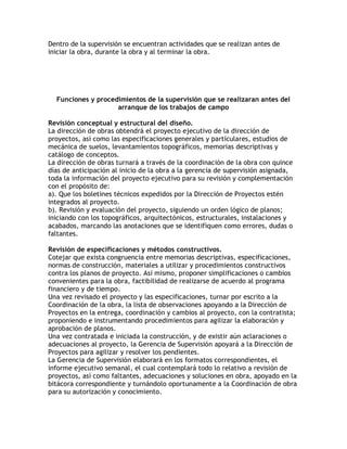 Dentro de la supervisión se encuentran actividades que se realizan antes de
iniciar la obra, durante la obra y al terminar la obra.




  Funciones y procedimientos de la supervisión que se realizaran antes del
                    arranque de los trabajos de campo

Revisión conceptual y estructural del diseño.
La dirección de obras obtendrá el proyecto ejecutivo de la dirección de
proyectos, así como las especificaciones generales y particulares, estudios de
mecánica de suelos, levantamientos topográficos, memorias descriptivas y
catálogo de conceptos.
La dirección de obras turnará a través de la coordinación de la obra con quince
días de anticipación al inicio de la obra a la gerencia de supervisión asignada,
toda la información del proyecto ejecutivo para su revisión y complementación
con el propósito de:
a). Que los boletines técnicos expedidos por la Dirección de Proyectos estén
integrados al proyecto.
b). Revisión y evaluación del proyecto, siguiendo un orden lógico de planos;
iniciando con los topográficos, arquitectónicos, estructurales, instalaciones y
acabados, marcando las anotaciones que se identifiquen como errores, dudas o
faltantes.

Revisión de especificaciones y métodos constructivos.
Cotejar que exista congruencia entre memorias descriptivas, especificaciones,
normas de construcción, materiales a utilizar y procedimientos constructivos
contra los planos de proyecto. Así mismo, proponer simplificaciones o cambios
convenientes para la obra, factibilidad de realizarse de acuerdo al programa
financiero y de tiempo.
Una vez revisado el proyecto y las especificaciones, turnar por escrito a la
Coordinación de la obra, la lista de observaciones apoyando a la Dirección de
Proyectos en la entrega, coordinación y cambios al proyecto, con la contratista;
proponiendo e instrumentando procedimientos para agilizar la elaboración y
aprobación de planos.
Una vez contratada e iniciada la construcción, y de existir aún aclaraciones o
adecuaciones al proyecto, la Gerencia de Supervisión apoyará a la Dirección de
Proyectos para agilizar y resolver los pendientes.
La Gerencia de Supervisión elaborará en los formatos correspondientes, el
informe ejecutivo semanal, el cual contemplará todo lo relativo a revisión de
proyectos, así como faltantes, adecuaciones y soluciones en obra, apoyado en la
bitácora correspondiente y turnándolo oportunamente a la Coordinación de obra
para su autorización y conocimiento.
 