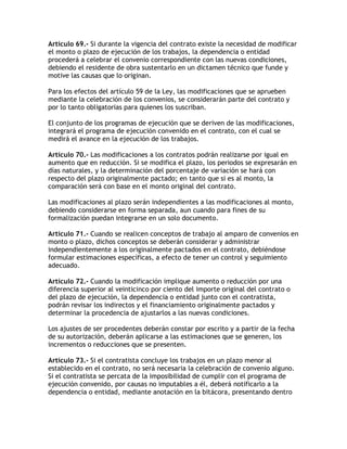 Artículo 69.- Si durante la vigencia del contrato existe la necesidad de modificar
el monto o plazo de ejecución de los trabajos, la dependencia o entidad
procederá a celebrar el convenio correspondiente con las nuevas condiciones,
debiendo el residente de obra sustentarlo en un dictamen técnico que funde y
motive las causas que lo originan.

Para los efectos del artículo 59 de la Ley, las modificaciones que se aprueben
mediante la celebración de los convenios, se considerarán parte del contrato y
por lo tanto obligatorias para quienes los suscriban.

El conjunto de los programas de ejecución que se deriven de las modificaciones,
integrará el programa de ejecución convenido en el contrato, con el cual se
medirá el avance en la ejecución de los trabajos.

Artículo 70.- Las modificaciones a los contratos podrán realizarse por igual en
aumento que en reducción. Si se modifica el plazo, los periodos se expresarán en
días naturales, y la determinación del porcentaje de variación se hará con
respecto del plazo originalmente pactado; en tanto que si es al monto, la
comparación será con base en el monto original del contrato.

Las modificaciones al plazo serán independientes a las modificaciones al monto,
debiendo considerarse en forma separada, aun cuando para fines de su
formalización puedan integrarse en un solo documento.

Artículo 71.- Cuando se realicen conceptos de trabajo al amparo de convenios en
monto o plazo, dichos conceptos se deberán considerar y administrar
independientemente a los originalmente pactados en el contrato, debiéndose
formular estimaciones específicas, a efecto de tener un control y seguimiento
adecuado.

Artículo 72.- Cuando la modificación implique aumento o reducción por una
diferencia superior al veinticinco por ciento del importe original del contrato o
del plazo de ejecución, la dependencia o entidad junto con el contratista,
podrán revisar los indirectos y el financiamiento originalmente pactados y
determinar la procedencia de ajustarlos a las nuevas condiciones.

Los ajustes de ser procedentes deberán constar por escrito y a partir de la fecha
de su autorización, deberán aplicarse a las estimaciones que se generen, los
incrementos o reducciones que se presenten.

Artículo 73.- Si el contratista concluye los trabajos en un plazo menor al
establecido en el contrato, no será necesaria la celebración de convenio alguno.
Si el contratista se percata de la imposibilidad de cumplir con el programa de
ejecución convenido, por causas no imputables a él, deberá notificarlo a la
dependencia o entidad, mediante anotación en la bitácora, presentando dentro
 