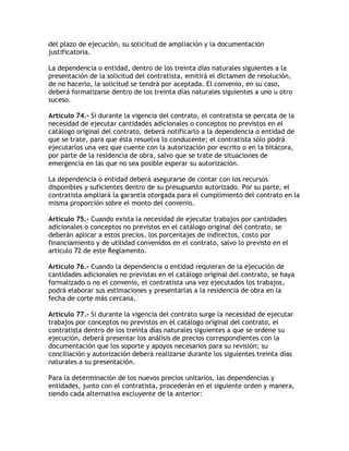 del plazo de ejecución, su solicitud de ampliación y la documentación
justificatoria.

La dependencia o entidad, dentro de los treinta días naturales siguientes a la
presentación de la solicitud del contratista, emitirá el dictamen de resolución,
de no hacerlo, la solicitud se tendrá por aceptada. El convenio, en su caso,
deberá formalizarse dentro de los treinta días naturales siguientes a uno u otro
suceso.

Artículo 74.- Si durante la vigencia del contrato, el contratista se percata de la
necesidad de ejecutar cantidades adicionales o conceptos no previstos en el
catálogo original del contrato, deberá notificarlo a la dependencia o entidad de
que se trate, para que ésta resuelva lo conducente; el contratista sólo podrá
ejecutarlos una vez que cuente con la autorización por escrito o en la bitácora,
por parte de la residencia de obra, salvo que se trate de situaciones de
emergencia en las que no sea posible esperar su autorización.

La dependencia o entidad deberá asegurarse de contar con los recursos
disponibles y suficientes dentro de su presupuesto autorizado. Por su parte, el
contratista ampliará la garantía otorgada para el cumplimiento del contrato en la
misma proporción sobre el monto del convenio.

Artículo 75.- Cuando exista la necesidad de ejecutar trabajos por cantidades
adicionales o conceptos no previstos en el catálogo original del contrato, se
deberán aplicar a estos precios, los porcentajes de indirectos, costo por
financiamiento y de utilidad convenidos en el contrato, salvo lo previsto en el
artículo 72 de este Reglamento.

Artículo 76.- Cuando la dependencia o entidad requieran de la ejecución de
cantidades adicionales no previstas en el catálogo original del contrato, se haya
formalizado o no el convenio, el contratista una vez ejecutados los trabajos,
podrá elaborar sus estimaciones y presentarlas a la residencia de obra en la
fecha de corte más cercana.

Artículo 77.- Si durante la vigencia del contrato surge la necesidad de ejecutar
trabajos por conceptos no previstos en el catálogo original del contrato, el
contratista dentro de los treinta días naturales siguientes a que se ordene su
ejecución, deberá presentar los análisis de precios correspondientes con la
documentación que los soporte y apoyos necesarios para su revisión; su
conciliación y autorización deberá realizarse durante los siguientes treinta días
naturales a su presentación.

Para la determinación de los nuevos precios unitarios, las dependencias y
entidades, junto con el contratista, procederán en el siguiente orden y manera,
siendo cada alternativa excluyente de la anterior:
 