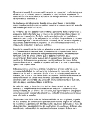 El contratista podrá determinar analíticamente los consumos y rendimientos para
el nuevo precio unitario, tomando en cuenta la experiencia de su personal de
construcción o los antecedentes aplicables de trabajos similares, conciliando con
la dependencia o entidad, o

IV. Analizarlos por observación directa, previo acuerdo con el contratista
respecto del procedimiento constructivo, maquinaria, equipo, personal, y demás
que intervengan en los conceptos.

La residencia de obra deberá dejar constancia por escrito de la aceptación de la
propuesta, debiendo vigilar que se respeten las condiciones establecidas en el
contrato correspondiente. En dicho escrito se establecerán las condiciones
necesarias para la ejecución y el pago de los trabajos; designación de la persona
que se encargará de la verificación de los consumos, de los recursos asignados y
los avances; determinando el programa, los procedimientos constructivos, la
maquinaria, el equipo y el personal a utilizar.

Durante la ejecución de los trabajos, el contratista entregará en un plazo similar
a la frecuencia de sus estimaciones, los documentos comprobatorios de los
consumos y recursos empleados en el periodo comprendido, documentos que
formarán parte del precio unitario que se deberá determinar. Esta
documentación deberá estar avalada por el representante designado para la
verificación de los consumos y recursos, considerando que los costos de los
insumos deberán estar referidos a los presentados en el acto de presentación y
apertura de proposiciones.

Estos documentos se enviarán al área evaluadora de precios unitarios con la
misma periodicidad de las estimaciones, la información contenida en esta
documentación será la base para calcular el precio unitario para el pago de los
trabajos, por lo que el contratista deberá acompañar también la documentación
comprobatoria de los costos de los insumos. Los costos se verificarán y
conciliarán con anterioridad a su aplicación en el precio unitario por elaborar,
salvo los costos ya establecidos en el contrato.

En todos los casos, la dependencia o entidad deberá emitir por escrito al
contratista, independiente de la anotación en bitácora, la orden de trabajo
correspondiente. En tal evento, los conceptos, sus especificaciones y los precios
unitarios quedarán incorporados al contrato, en los términos del documento que
para tal efecto se suscriba.

Si como resultado de la variación de las cantidades de obra originales, superior
en más o menos, en un veinticinco por ciento del importe original del contrato,
se requiere de la participación de maquinaria o equipo de construcción, mano de
obra, materiales o procedimientos de construcción en condiciones distintas a las
consideradas en los análisis de precios unitarios que sirvieron de base para
 