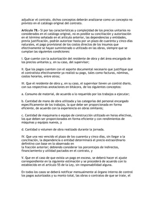 adjudicar el contrato, dichos conceptos deberán analizarse como un concepto no
previsto en el catálogo original del contrato.

Artículo 78.- Si por las características y complejidad de los precios unitarios no
considerados en el catálogo original, no es posible su conciliación y autorización
en el término señalado en el artículo anterior, las dependencias y entidades,
previa justificación, podrán autorizar hasta por un plazo de cuarenta y cinco días
naturales, el pago provisional de los costos directos de los insumos que
efectivamente se hayan suministrado o utilizado en las obras, siempre que se
cumplan las siguientes condiciones:

I. Que cuente con la autorización del residente de obra y del área encargada de
los precios unitarios y, en su caso, del supervisor;

II. Que los pagos cuenten con el soporte documental necesario que justifique que
el contratista efectivamente ya realizó su pago, tales como facturas, nóminas,
costos horarios, entre otros;

III. Que el residente de obra y, en su caso, el supervisor lleven un control diario,
con sus respectivas anotaciones en bitácora, de los siguientes conceptos:

a. Consumo de material, de acuerdo a lo requerido por los trabajos a ejecutar;

b. Cantidad de mano de obra utilizada y las categorías del personal encargado
específicamente de los trabajos, la que debe ser proporcionada en forma
eficiente, de acuerdo con la experiencia en obras similares;

c. Cantidad de maquinaria o equipo de construcción utilizado en horas efectivas,
los que deben ser proporcionados en forma eficiente y con rendimientos de
máquinas y equipos nuevos, y

d. Cantidad o volumen de obra realizado durante la jornada.

IV. Que una vez vencido el plazo de los cuarenta y cinco días, sin llegar a la
conciliación, la dependencia o entidad determinará el precio extraordinario
definitivo con base en lo observado en
la fracción anterior; debiendo considerar los porcentajes de indirectos,
financiamiento y utilidad pactados en el contrato, y

V. Que en el caso de que exista un pago en exceso, se deberá hacer el ajuste
correspondiente en la siguiente estimación y se procederá de acuerdo con lo
establecido en el artículo 55 de la Ley, sin responsabilidad alguna.

En todos los casos se deberá notificar mensualmente al órgano interno de control
los pagos autorizados y su monto total, las obras o contratos de que se trate, el
 