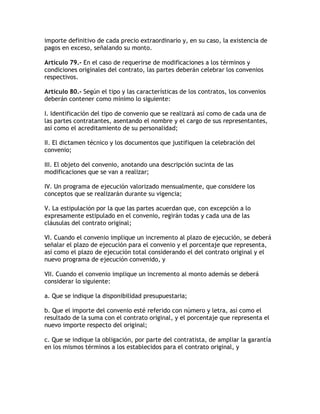 importe definitivo de cada precio extraordinario y, en su caso, la existencia de
pagos en exceso, señalando su monto.

Artículo 79.- En el caso de requerirse de modificaciones a los términos y
condiciones originales del contrato, las partes deberán celebrar los convenios
respectivos.

Artículo 80.- Según el tipo y las características de los contratos, los convenios
deberán contener como mínimo lo siguiente:

I. Identificación del tipo de convenio que se realizará así como de cada una de
las partes contratantes, asentando el nombre y el cargo de sus representantes,
así como el acreditamiento de su personalidad;

II. El dictamen técnico y los documentos que justifiquen la celebración del
convenio;

III. El objeto del convenio, anotando una descripción sucinta de las
modificaciones que se van a realizar;

IV. Un programa de ejecución valorizado mensualmente, que considere los
conceptos que se realizarán durante su vigencia;

V. La estipulación por la que las partes acuerdan que, con excepción a lo
expresamente estipulado en el convenio, regirán todas y cada una de las
cláusulas del contrato original;

VI. Cuando el convenio implique un incremento al plazo de ejecución, se deberá
señalar el plazo de ejecución para el convenio y el porcentaje que representa,
así como el plazo de ejecución total considerando el del contrato original y el
nuevo programa de ejecución convenido, y

VII. Cuando el convenio implique un incremento al monto además se deberá
considerar lo siguiente:

a. Que se indique la disponibilidad presupuestaria;

b. Que el importe del convenio esté referido con número y letra, así como el
resultado de la suma con el contrato original, y el porcentaje que representa el
nuevo importe respecto del original;

c. Que se indique la obligación, por parte del contratista, de ampliar la garantía
en los mismos términos a los establecidos para el contrato original, y
 
