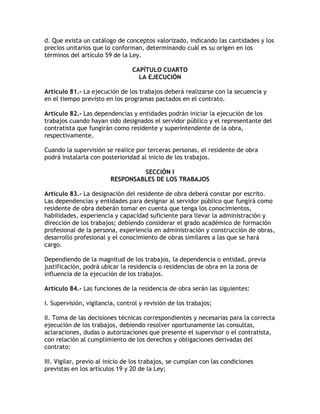 d. Que exista un catálogo de conceptos valorizado, indicando las cantidades y los
precios unitarios que lo conforman, determinando cuál es su origen en los
términos del artículo 59 de la Ley.

                                 CAPÍTULO CUARTO
                                   LA EJECUCIÓN

Artículo 81.- La ejecución de los trabajos deberá realizarse con la secuencia y
en el tiempo previsto en los programas pactados en el contrato.

Artículo 82.- Las dependencias y entidades podrán iniciar la ejecución de los
trabajos cuando hayan sido designados el servidor público y el representante del
contratista que fungirán como residente y superintendente de la obra,
respectivamente.

Cuando la supervisión se realice por terceras personas, el residente de obra
podrá instalarla con posterioridad al inicio de los trabajos.

                                 SECCIÓN I
                        RESPONSABLES DE LOS TRABAJOS

Artículo 83.- La designación del residente de obra deberá constar por escrito.
Las dependencias y entidades para designar al servidor público que fungirá como
residente de obra deberán tomar en cuenta que tenga los conocimientos,
habilidades, experiencia y capacidad suficiente para llevar la administración y
dirección de los trabajos; debiendo considerar el grado académico de formación
profesional de la persona, experiencia en administración y construcción de obras,
desarrollo profesional y el conocimiento de obras similares a las que se hará
cargo.

Dependiendo de la magnitud de los trabajos, la dependencia o entidad, previa
justificación, podrá ubicar la residencia o residencias de obra en la zona de
influencia de la ejecución de los trabajos.

Artículo 84.- Las funciones de la residencia de obra serán las siguientes:

I. Supervisión, vigilancia, control y revisión de los trabajos;

II. Toma de las decisiones técnicas correspondientes y necesarias para la correcta
ejecución de los trabajos, debiendo resolver oportunamente las consultas,
aclaraciones, dudas o autorizaciones que presente el supervisor o el contratista,
con relación al cumplimiento de los derechos y obligaciones derivadas del
contrato;

III. Vigilar, previo al inicio de los trabajos, se cumplan con las condiciones
previstas en los artículos 19 y 20 de la Ley;
 