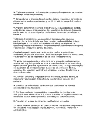 IV. Vigilar que se cuente con los recursos presupuestales necesarios para realizar
los trabajos ininterrumpidamente;

V. Dar apertura a la bitácora, la cual quedará bajo su resguardo, y por medio de
ella dar las instrucciones pertinentes, y recibir las solicitudes que le formule el
contratista;

VI. Vigilar y controlar el desarrollo de los trabajos, en sus aspectos de calidad,
costo, tiempo y apego a los programas de ejecución de los trabajos de acuerdo
con los avances, recursos asignados, rendimientos y consumos pactados en el
contrato.

Tratándose de rendimientos y producción de la maquinaria o equipo de
construcción, se deberá vigilar que éstos cumplan con la cantidad de trabajo
consignado por el contratista en los precios unitarios y los programas de
ejecución pactados en el contrato, independientemente del número de máquinas
o equipos que se requieran para su desarrollo.

Cuando el proyecto requiera de cambios estructurales, arquitectónicos,
funcionales, de proceso, entre otros, deberá recabar por escrito las instrucciones
o autorizaciones de los responsables de las áreas correspondientes;

VII. Vigilar que, previamente al inicio de la obra, se cuente con los proyectos
arquitectónicos y de ingeniería, especificaciones de calidad de los materiales y
especificaciones generales y particulares de construcción, catálogo de conceptos
con sus análisis de precios unitarios o alcance de las actividades de obra,
programas de ejecución y suministros o utilización, términos de referencia y
alcance de servicios;

VIII. Revisar, controlar y comprobar que los materiales, la mano de obra, la
maquinaria y equipos sean de la calidad y características pactadas en el
contrato;

IX. Autorizar las estimaciones, verificando que cuenten con los números
generadores que las respalden;

X. Coordinar con los servidores públicos responsables, las terminaciones
anticipadas o rescisiones de obras y, cuando procedan, las suspensiones de obra;
debiéndose auxiliar de la dependencia o entidad para su formalización;

XI. Tramitar, en su caso, los convenios modificatorios necesarios;

XII. Rendir informes periódicos, así como un informe final sobre el cumplimiento
del contratista en los aspectos legales, técnicos, económicos, financieros y
administrativos;
 