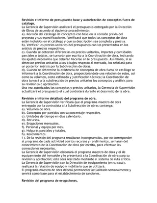Revisión e informe de presupuesto base y autorización de conceptos fuera de
catálogo.
La Gerencia de Supervisón analizará el presupuesto entregado por la Dirección
de Obras de acuerdo al siguiente procedimiento:
a). Revisión del catálogo de conceptos con base en la revisión previa del
proyecto y sus especificaciones. Verificará que todos los conceptos de obra
estén incluidos en el catálogo y que su descripción sea completa y precisa.
b). Verificar los precios unitarios del presupuesto con los presentados en los
análisis de precios respectivos.
c). Cuando se detecten diferencias en precios unitarios, importes y cantidades
parciales o totales, se turnarán por escrito a la Coordinación de obra, indicando
los ajustes necesarios que deberán hacerse en le presupuesto. Así mismo, si se
detectan precios unitarios altos o bajos respecto al mercado, los señalará para
un posterior análisis por la Subdirección de obras.
d). Cuando se determine la existencia de conceptos de obra fuera de catálogo se
informará a la Coordinación de obra, proporcionándole una relación de estos, así
como su volumen, costo estimado y justificación técnica; la Coordinación de
obra turnará a la subdirección de precios unitarios los conceptos y análisis para
su revisión y/o aprobación.
Una vez autorizados los conceptos y precios unitarios, la Gerencia de Supervisión
actualizará el presupuesto el cual controlará durante el desarrollo de la obra.

Revisión e informe detallado del programa de obra.
La Gerencia de Supervisión verificará que el programa maestro de obra
entregado por la contratista a la Subdirección de obras contenga:
a). Volumen de obra.
b). Conceptos por partidas con su porcentaje respectivo.
c). Unidades de tiempo en días calendario.
d). Recursos.
e). Erogaciones mensuales.
f). Personal y equipo por mes.
g). Holguras parciales y totales.
h). Rendimientos.
i ). De la revisión del programa resultaran incongruencias, por no corresponder
al programa de cada actividad con los recursos y rendimientos, se harán del
conocimiento de la Coordinación de obra por escrito, para efectuar las
correcciones necesarias.
La Gerencia de Supervisión elaborará el programa maestro de obra y el de
equipamiento del inmueble y lo presentará a la Coordinación de obra para su
revisión y aprobación; este será realizado mediante el sistema de ruta crítica.
La Gerencia de Supervisión con la Dirección de equipamiento (en su caso),
realizará la relación de equipo y mobiliario que se utilizará.
El programa maestro de obra deberá permanecer actualizado semanalmente y
servirá como base para el establecimiento de sanciones.

Revisión del programa de erogaciones.
 
