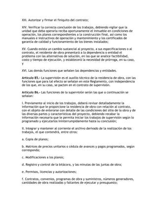 XIII. Autorizar y firmar el finiquito del contrato;

XIV. Verificar la correcta conclusión de los trabajos, debiendo vigilar que la
unidad que deba operarla reciba oportunamente el inmueble en condiciones de
operación, los planos correspondientes a la construcción final, así como los
manuales e instructivos de operación y mantenimiento y los certificados de
garantía de calidad y funcionamiento de los bienes instalados;

XV. Cuando exista un cambio sustancial al proyecto, a sus especificaciones o al
contrato, el residente de obra presentará a la dependencia o entidad el
problema con las alternativas de solución, en las que se analice factibilidad,
costo y tiempo de ejecución, y establecerá la necesidad de prórroga, en su caso,
y

XVI. Las demás funciones que señalen las dependencias y entidades.

Artículo 85.- La supervisión es el auxilio técnico de la residencia de obra, con las
funciones que para tal efecto se señalan en este Reglamento, con independencia
de los que, en su caso, se pacten en el contrato de supervisión.

Artículo 86.- Las funciones de la supervisión serán las que a continuación se
señalan:

I. Previamente al inicio de los trabajos, deberá revisar detalladamente la
información que le proporcione la residencia de obra con relación al contrato,
con el objeto de enterarse con detalle de las condiciones del sitio de la obra y de
las diversas partes y características del proyecto, debiendo recabar la
información necesaria que le permita iniciar los trabajos de supervisión según lo
programado y ejecutarlos ininterrumpidamente hasta su conclusión;

II. Integrar y mantener al corriente el archivo derivado de la realización de los
trabajos, el que contendrá, entre otros:

a. Copia de planos;

b. Matrices de precios unitarios o cédula de avances y pagos programados, según
corresponda;

c. Modificaciones a los planos;

d. Registro y control de la bitácora, y las minutas de las juntas de obra;

e. Permisos, licencias y autorizaciones;

f. Contratos, convenios, programas de obra y suministros, números generadores,
cantidades de obra realizadas y faltantes de ejecutar y presupuesto;
 