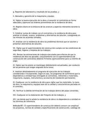 g. Reportes de laboratorio y resultado de las pruebas, y

h. Manuales y garantía de la maquinaria y equipo;

III. Vigilar la buena ejecución de la obra y transmitir al contratista en forma
adecuada y oportuna las órdenes provenientes de la residencia de obra;

IV. Registro diario en la bitácora de los avances y aspectos relevantes durante la
obra;

V. Celebrar juntas de trabajo con el contratista o la residencia de obra para
analizar el estado, avance, problemas y alternativas de solución, consignando en
las minutas los acuerdos tomados;

VI. Analizar con la residencia de obra los problemas técnicos que se susciten y
presentar alternativas de solución;

VII. Vigilar que el superintendente de construcción cumpla con las condiciones de
seguridad, higiene y limpieza de los trabajos;

VIII. Revisar las estimaciones de trabajos ejecutados para efectos de que la
residencia de obra las apruebe; conjuntamente con la superintendencia de
construcción del contratista deberán firmarlas oportunamente para su trámite de
pago;

IX. Vigilar que los planos se mantengan debidamente actualizados, por conducto
de las personas que tengan asignada dicha tarea;

X. Analizar detalladamente el programa de ejecución de los trabajos
considerando e incorporando, según el caso, los programas de suministros que la
dependencia o entidad haya entregado al contratista, referentes a materiales,
maquinaria, equipos, instrumentos y accesorios de instalación permanente;

XI. Coadyuvar con la residencia de obra para vigilar que los materiales, la mano
de obra, la maquinaria y equipos sean de la calidad y características pactadas en
el contrato;

XII. Verificar la debida terminación de los trabajos dentro del plazo convenido;

XIII. Coadyuvar en la elaboración del finiquito de los trabajos, y

XIV. Las demás que le señale la residencia de obra o la dependencia o entidad en
los términos de referencia.

Artículo 87.- El superintendente de construcción deberá conocer con amplitud
los proyectos, normas de calidad y especificaciones de construcción, catálogo de
 
