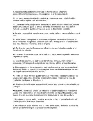 II. Todas las notas deberán numerarse en forma seriada y fecharse
consecutivamente respetando, sin excepción, el orden establecido;

III. Las notas o asientos deberán efectuarse claramente, con tinta indeleble,
letra de molde legible y sin abreviaturas;

IV. Cuando se cometa algún error de escritura, de intención o redacción, la nota
deberá anularse por quien la emita, abriendo de inmediato otra nota con el
número consecutivo que le corresponda y con la descripción correcta;

V. La nota cuyo original y copias aparezcan con tachaduras y enmendaduras, será
nula;

VI. No se deberá sobreponer ni añadir texto alguno a las notas de bitácora, ni
entre renglones, márgenes o cualquier otro sitio, de requerirse, se deberá abrir
otra nota haciendo referencia a la de origen;

VII. Se deberán cancelar los espacios sobrantes de una hoja al completarse el
llenado de las mismas;

VIII. Una vez firmadas las notas de la bitácora, los interesados podrán retirar sus
respectivas copias;

IX. Cuando se requiera, se podrán validar oficios, minutas, memoranda y
circulares, refiriéndose al contenido de los mismos, o bien, anexando copias;

X. El compromiso es de ambas partes y no puede evadirse esta responsabilidad.
Asimismo, deberá utilizarse la bitácora para asuntos trascendentes que deriven
del objeto de los trabajos en cuestión;

XI. Todas las notas deberán quedar cerradas y resueltas, o especificarse que su
solución será posterior, debiendo en este último caso, relacionar la nota de
resolución con la que le dé origen, y

XII. El cierre de la bitácora, se consignará en una nota que dé por terminados los
trabajos.

Artículo 96.- Para cada una de las bitácoras se deberá especificar y validar el
uso de este instrumento, precisando como mínimo los siguientes aspectos, los
cuales deberán asentarse inmediatamente después de la nota de apertura.

I. Horario en el que se podrá consultar y asentar notas, el que deberá coincidir
con las jornadas de trabajo de campo;

II. Establecer un plazo máximo para la firma de las notas, debiendo acordar las
partes que se tendrán por aceptadas vencido el plazo;
 