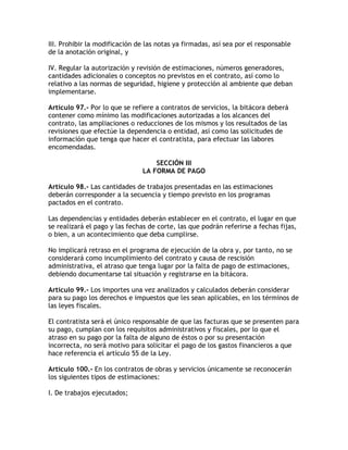 III. Prohibir la modificación de las notas ya firmadas, así sea por el responsable
de la anotación original, y

IV. Regular la autorización y revisión de estimaciones, números generadores,
cantidades adicionales o conceptos no previstos en el contrato, así como lo
relativo a las normas de seguridad, higiene y protección al ambiente que deban
implementarse.

Artículo 97.- Por lo que se refiere a contratos de servicios, la bitácora deberá
contener como mínimo las modificaciones autorizadas a los alcances del
contrato, las ampliaciones o reducciones de los mismos y los resultados de las
revisiones que efectúe la dependencia o entidad, así como las solicitudes de
información que tenga que hacer el contratista, para efectuar las labores
encomendadas.

                                   SECCIÓN III
                               LA FORMA DE PAGO

Artículo 98.- Las cantidades de trabajos presentadas en las estimaciones
deberán corresponder a la secuencia y tiempo previsto en los programas
pactados en el contrato.

Las dependencias y entidades deberán establecer en el contrato, el lugar en que
se realizará el pago y las fechas de corte, las que podrán referirse a fechas fijas,
o bien, a un acontecimiento que deba cumplirse.

No implicará retraso en el programa de ejecución de la obra y, por tanto, no se
considerará como incumplimiento del contrato y causa de rescisión
administrativa, el atraso que tenga lugar por la falta de pago de estimaciones,
debiendo documentarse tal situación y registrarse en la bitácora.

Artículo 99.- Los importes una vez analizados y calculados deberán considerar
para su pago los derechos e impuestos que les sean aplicables, en los términos de
las leyes fiscales.

El contratista será el único responsable de que las facturas que se presenten para
su pago, cumplan con los requisitos administrativos y fiscales, por lo que el
atraso en su pago por la falta de alguno de éstos o por su presentación
incorrecta, no será motivo para solicitar el pago de los gastos financieros a que
hace referencia el artículo 55 de la Ley.

Artículo 100.- En los contratos de obras y servicios únicamente se reconocerán
los siguientes tipos de estimaciones:

I. De trabajos ejecutados;
 