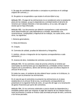 II. De pago de cantidades adicionales o conceptos no previstos en el catálogo
original del contrato, y

III. De gastos no recuperables a que alude el artículo 62de la Ley.

Artículo 101.- El pago de las estimaciones no se considerará como la aceptación
plena de los trabajos, ya que la dependencia o entidad tendrá el derecho de
reclamar por trabajos faltantes o mal ejecutados y, en su caso, del pago en
exceso que se haya efectuado.

Artículo 102.- Los documentos que deberán acompañarse a cada estimación
serán determinados por cada dependencia o entidad, atendiendo a las
características, complejidad y magnitud de los trabajos, los cuales serán, entre
otros, los siguientes:

I. Números generadores;

II. Notas de bitácora;

III. Croquis;

IV. Controles de calidad, pruebas de laboratorio y fotografías;

V. Análisis, cálculo e integración de los importes correspondientes a cada
estimación, y

VI. Avances de obra, tratándose de contratos a precio alzado.

Artículo 103.- En los contratos a base de precios unitarios se tendrán por
autorizadas las estimaciones que las dependencias y entidades omitan resolver
respecto de su procedencia, dentro del término que para tal efecto dispone el
artículo 54 de la Ley.

En todos los casos, el residente de obra deberá hacer constar en la bitácora, la
fecha en que se presentan las estimaciones.

En el caso de que el contratista no presente las estimaciones en el plazo
establecido en el artículo 54 de la Ley, la estimación correspondiente se
presentará en la siguiente fecha de corte, sin que ello dé lugar a la reclamación
de gastos financieros por parte del contratista.

Artículo 104.- En los contratos celebrados a precio alzado las dependencias y
entidades podrán optar por estipular el pago del importe de los trabajos hasta su
total terminación o cuando se finalice cada actividad principal de obra, conforme
a las fechas pactadas.
 