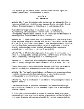 A los importes que resulten no les será aplicable costo adicional alguno por
concepto de indirectos, financiamiento, ni utilidad.

                                   SECCIÓN IV
                                  LOS ANTICIPOS

Artículo 108.- El pago del anticipo podrá realizarse en una sola exhibición o en
varias parcialidades, en este último caso, las dependencias y entidades deberán
señalarlo dentro de las bases de licitación y en el contrato respectivo.

Para determinar el porcentaje de los anticipos que se otorgarán, las
dependencias y entidades deberán tener en cuenta las características,
complejidad y magnitud de los trabajos, los que tendrán por objeto el apoyar la
debida ejecución y continuidad de las obras y servicios.

Artículo 109.- El importe de los anticipos que se otorguen a los contratistas será
el que resulte de aplicar el porcentaje señalado en la convocatoria y en las bases
de licitación, al monto total de la propuesta, si los trabajos se realizan en un solo
ejercicio. Cuando los trabajos se realicen en más de un ejercicio, el monto se
obtendrá aplicando el porcentaje señalado a la asignación presupuestaria
aprobada para el contrato en el ejercicio de que se trate.

Artículo 110.- El diferimiento del programa de ejecución de los trabajos, por el
atraso en la entrega de los anticipos conforme a los términos de la fracción I del
artículo 50 de la Ley, sólo es aplicable en el primer ejercicio.

Artículo 111.- El importe del anticipo se pondrá a disposición del contratista
contra la entrega de la garantía prevista en el artículo 48, fracción I de la Ley.

Cuando el contratista no ejerza el anticipo otorgado en la forma pactada en el
contrato, las dependencias y entidades no podrán exigirle cargo alguno.

Artículo 112.- Para los efectos de la Ley y este Reglamento, una vez autorizado
el anticipo correspondiente al contrato de que se trate, las dependencias y
entidades deberán considerarlo como un importe pagado.

Artículo 113.- Para la amortización de los anticipos otorgados se procederá de la
siguiente manera:

I. La amortización que se aplicará al importe de cada estimación de trabajos
ejecutados por el contratista, la cual deberá ser proporcional al porcentaje de
anticipo otorgado;

II. En los trabajos que se realicen al amparo de convenios donde no se hayan
considerado anticipos, no se deberá realizar ninguna amortización ni afectación
en el ajuste de costos, salvo que por el cambio del ejercicio presupuestario se
 