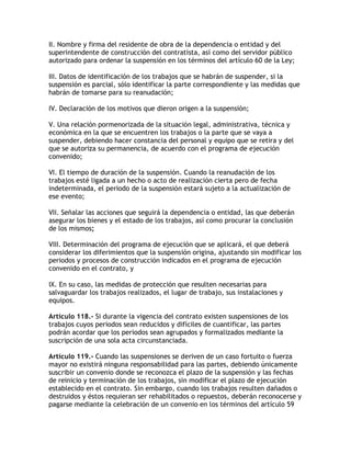 II. Nombre y firma del residente de obra de la dependencia o entidad y del
superintendente de construcción del contratista, así como del servidor público
autorizado para ordenar la suspensión en los términos del artículo 60 de la Ley;

III. Datos de identificación de los trabajos que se habrán de suspender, si la
suspensión es parcial, sólo identificar la parte correspondiente y las medidas que
habrán de tomarse para su reanudación;

IV. Declaración de los motivos que dieron origen a la suspensión;

V. Una relación pormenorizada de la situación legal, administrativa, técnica y
económica en la que se encuentren los trabajos o la parte que se vaya a
suspender, debiendo hacer constancia del personal y equipo que se retira y del
que se autoriza su permanencia, de acuerdo con el programa de ejecución
convenido;

VI. El tiempo de duración de la suspensión. Cuando la reanudación de los
trabajos esté ligada a un hecho o acto de realización cierta pero de fecha
indeterminada, el periodo de la suspensión estará sujeto a la actualización de
ese evento;

VII. Señalar las acciones que seguirá la dependencia o entidad, las que deberán
asegurar los bienes y el estado de los trabajos, así como procurar la conclusión
de los mismos;

VIII. Determinación del programa de ejecución que se aplicará, el que deberá
considerar los diferimientos que la suspensión origina, ajustando sin modificar los
periodos y procesos de construcción indicados en el programa de ejecución
convenido en el contrato, y

IX. En su caso, las medidas de protección que resulten necesarias para
salvaguardar los trabajos realizados, el lugar de trabajo, sus instalaciones y
equipos.

Artículo 118.- Si durante la vigencia del contrato existen suspensiones de los
trabajos cuyos periodos sean reducidos y difíciles de cuantificar, las partes
podrán acordar que los periodos sean agrupados y formalizados mediante la
suscripción de una sola acta circunstanciada.

Artículo 119.- Cuando las suspensiones se deriven de un caso fortuito o fuerza
mayor no existirá ninguna responsabilidad para las partes, debiendo únicamente
suscribir un convenio donde se reconozca el plazo de la suspensión y las fechas
de reinicio y terminación de los trabajos, sin modificar el plazo de ejecución
establecido en el contrato. Sin embargo, cuando los trabajos resulten dañados o
destruidos y éstos requieran ser rehabilitados o repuestos, deberán reconocerse y
pagarse mediante la celebración de un convenio en los términos del artículo 59
 