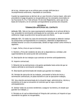 de la Ley, siempre que no se utilicen para corregir deficiencias o
incumplimientos anteriores, imputables al contratista.

Cuando las suspensiones se deriven de un caso fortuito o fuerza mayor, sólo será
procedente el pago de gastos no recuperables por los conceptos enunciados en
las fracciones III, IV y V del artículo 116 de este Reglamento, salvo que en las
bases de licitación y en el contrato correspondiente se prevea otra situación.

                                SECCIÓN VI
                   TERMINACIÓN ANTICIPADA DEL CONTRATO

Artículo 120.- Sólo en los casos expresamente señalados en el artículo 60 de la
Ley, procederá la terminación anticipada de los contratos, por lo que no podrá
celebrarse ningún acuerdo entre las partes para tal efecto.

Artículo 121.- En todos los casos de terminación anticipada se deberán realizar
las anotaciones correspondientes en la bitácora, debiendo la dependencia o
entidad levantar un acta circunstanciada, donde se haga constar como mínimo lo
siguiente:

I. Lugar, fecha y hora en que se levanta;

II. Nombre y firma del residente de obra de la dependencia o entidad y del
superintendente de construcción del contratista;

III. Descripción de los trabajos cuyo contrato se termine anticipadamente;

IV. Importe contractual;

V. Relación de las estimaciones o de gastos aprobados hasta antes de que se
hubiera definido la terminación anticipada;

VI. Descripción pormenorizada del estado que guardan los trabajos;

VII. Periodo de ejecución de los trabajos, precisando la fecha de inicio y
terminación contractual y el plazo durante el cual se ejecutaron trabajos;

VIII. Una relación pormenorizada de la situación legal, administrativa, técnica y
económica en la que se encuentre el contrato que se vaya a terminar
anticipadamente;

IX. Señalar todas las acciones tendientes a asegurar los bienes y el estado que
guardan los trabajos, y

X. Periodo en el cual se determinará el finiquito del contrato y el importe al que
ascenderán los gastos no recuperables.
 