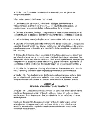 Artículo 122.- Tratándose de una terminación anticipada los gastos no
recuperables serán:

I. Los gastos no amortizados por concepto de:

a. La construcción de oficinas, almacenes, bodegas, campamentos e
instalaciones en el sitio de los trabajos. Al ser liquidados estos gastos, las
construcciones serán propiedad de la Federación o de la entidad;

b. Oficinas, almacenes, bodegas, campamentos e instalaciones rentados por el
contratista, con el objeto de atender directamente las necesidades de la obra;

c. La instalación y montaje de plantas de construcción, talleres y su retiro, y

d. La parte proporcional del costo de transporte de ida y vuelta de la maquinaria
o equipo de construcción y de plantas y elementos para instalaciones de acuerdo
con el programa de utilización, y la expedición de la garantía de cumplimiento
del contrato;

II. El importe de los materiales y equipos de instalación permanente adquiridos
por el contratista y que se encuentren en el sitio de los trabajos, camino a éste,
terminados o habilitados en los talleres o fábricas correspondientes, siempre que
cumplan con las especificaciones de calidad y que la cuantía sea acorde con las
cantidades de obra pendientes de ejecutar según los programas convenidos, y

III. Liquidación del personal obrero y administrativo directamente adscrito a la
obra, siempre y cuando no sean empleados permanentes del contratista.

Artículo 123.- Para la elaboración del finiquito del contrato que se haya dado
por terminado anticipadamente, deberán observarse las reglas que para el
finiquito de obra concluida se establecen en la sección IX de este Capítulo.

                                 SECCIÓN VII
                    RESCISIÓN ADMINISTRATIVA DE CONTRATO

Artículo 124.- La rescisión administrativa de los contratos deberá ser el último
medio que las dependencias y entidades utilicen, ya que en todos los casos,
previamente, deberán promover la ejecución total de los trabajos y el menor
retraso posible.

En el caso de rescisión, las dependencias y entidades optarán por aplicar
retenciones o penas convencionales antes de iniciar el procedimiento de
rescisión, cuando el incumplimiento del contrato derive del atraso en la
ejecución de los trabajos.
 