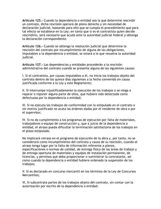 Artículo 125.- Cuando la dependencia o entidad sea la que determine rescindir
un contrato, dicha rescisión operará de pleno derecho y sin necesidad de
declaración judicial, bastando para ello que se cumpla el procedimiento que para
tal efecto se establece en la Ley; en tanto que si es el contratista quien decide
rescindirlo, será necesario que acuda ante la autoridad judicial federal y obtenga
la declaración correspondiente.

Artículo 126.- Cuando se obtenga la resolución judicial que determine la
rescisión del contrato por incumplimiento de alguna de las obligaciones,
imputables a la dependencia o entidad, se estará a lo que resuelva la autoridad
judicial.

Artículo 127.- Las dependencias y entidades procederán a la rescisión
administrativa del contrato cuando se presente alguna de las siguientes causas:

I. Si el contratista, por causas imputables a él, no inicia los trabajos objeto del
contrato dentro de los quince días siguientes a la fecha convenida sin causa
justificada conforme a la Ley y este Reglamento;

II. Si interrumpe injustificadamente la ejecución de los trabajos o se niega a
reparar o reponer alguna parte de ellos, que hubiere sido detectada como
defectuosa por la dependencia o entidad;

III. Si no ejecuta los trabajos de conformidad con lo estipulado en el contrato o
sin motivo justificado no acata las órdenes dadas por el residente de obra o por
el supervisor;

IV. Si no da cumplimiento a los programas de ejecución por falta de materiales,
trabajadores o equipo de construcción y, que a juicio de la dependencia o
entidad, el atraso pueda dificultar la terminación satisfactoria de los trabajos en
el plazo estipulado.

No implicará retraso en el programa de ejecución de la obra y, por tanto, no se
considerará como incumplimiento del contrato y causa de su rescisión, cuando el
atraso tenga lugar por la falta de información referente a planos,
especificaciones o normas de calidad, de entrega física de las áreas de trabajo y
de entrega oportuna de materiales y equipos de instalación permanente, de
licencias, y permisos que deba proporcionar o suministrar la contratante, así
como cuando la dependencia o entidad hubiere ordenado la suspensión de los
trabajos;

V. Si es declarado en concurso mercantil en los términos de la Ley de Concursos
Mercantiles;

VI. Si subcontrata partes de los trabajos objeto del contrato, sin contar con la
autorización por escrito de la dependencia o entidad;
 