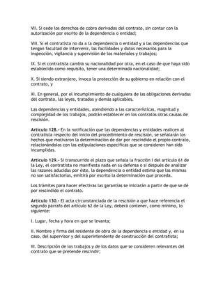 VII. Si cede los derechos de cobro derivados del contrato, sin contar con la
autorización por escrito de la dependencia o entidad;

VIII. Si el contratista no da a la dependencia o entidad y a las dependencias que
tengan facultad de intervenir, las facilidades y datos necesarios para la
inspección, vigilancia y supervisión de los materiales y trabajos;

IX. Si el contratista cambia su nacionalidad por otra, en el caso de que haya sido
establecido como requisito, tener una determinada nacionalidad;

X. Si siendo extranjero, invoca la protección de su gobierno en relación con el
contrato, y

XI. En general, por el incumplimiento de cualquiera de las obligaciones derivadas
del contrato, las leyes, tratados y demás aplicables.

Las dependencias y entidades, atendiendo a las características, magnitud y
complejidad de los trabajos, podrán establecer en los contratos otras causas de
rescisión.

Artículo 128.- En la notificación que las dependencias y entidades realicen al
contratista respecto del inicio del procedimiento de rescisión, se señalarán los
hechos que motivaron la determinación de dar por rescindido el propio contrato,
relacionándolos con las estipulaciones específicas que se consideren han sido
incumplidas.

Artículo 129.- Si transcurrido el plazo que señala la fracción I del artículo 61 de
la Ley, el contratista no manifiesta nada en su defensa o si después de analizar
las razones aducidas por éste, la dependencia o entidad estima que las mismas
no son satisfactorias, emitirá por escrito la determinación que proceda.

Los trámites para hacer efectivas las garantías se iniciarán a partir de que se dé
por rescindido el contrato.

Artículo 130.- El acta circunstanciada de la rescisión a que hace referencia el
segundo párrafo del artículo 62 de la Ley, deberá contener, como mínimo, lo
siguiente:

I. Lugar, fecha y hora en que se levanta;

II. Nombre y firma del residente de obra de la dependencia o entidad y, en su
caso, del supervisor y del superintendente de construcción del contratista;

III. Descripción de los trabajos y de los datos que se consideren relevantes del
contrato que se pretende rescindir;
 