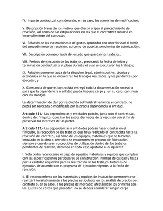 IV. Importe contractual considerando, en su caso, los convenios de modificación;

V. Descripción breve de los motivos que dieron origen al procedimiento de
rescisión, así como de las estipulaciones en las que el contratista incurrió en
incumplimiento del contrato;

VI. Relación de las estimaciones o de gastos aprobados con anterioridad al inicio
del procedimiento de rescisión, así como de aquéllas pendientes de autorización;

VII. Descripción pormenorizada del estado que guardan los trabajos;

VIII. Periodo de ejecución de los trabajos, precisando la fecha de inicio y
terminación contractual y el plazo durante el cual se ejecutaron los trabajos;

IX. Relación pormenorizada de la situación legal, administrativa, técnica y
económica en la que se encuentran los trabajos realizados, y los pendientes por
ejecutar, y

X. Constancia de que el contratista entregó toda la documentación necesaria
para que la dependencia o entidad pueda hacerse cargo y, en su caso, continuar
con los trabajos.

La determinación de dar por rescindido administrativamente el contrato, no
podrá ser revocada o modificada por la propia dependencia o entidad.

Artículo 131.- Las dependencias y entidades podrán, junto con el contratista,
dentro del finiquito, conciliar los saldos derivados de la rescisión con el fin de
preservar los intereses de las partes.

Artículo 132.- Las dependencias y entidades podrán hacer constar en el
finiquito, la recepción de los trabajos que haya realizado el contratista hasta la
rescisión del contrato, así como de los equipos, materiales que se hubieran
instalado en la obra o servicio o se encuentren en proceso de fabricación,
siempre y cuando sean susceptibles de utilización dentro de los trabajos
pendientes de realizar, debiendo en todo caso ajustarse a lo siguiente:

I. Sólo podrá reconocerse el pago de aquellos materiales y equipos que cumplan
con las especificaciones particulares de construcción, normas de calidad y hasta
por la cantidad requerida para la realización de los trabajos faltantes de
ejecutar, de acuerdo con el programa de ejecución vigente, a la fecha de
rescisión;

II. El reconocimiento de los materiales y equipos de instalación permanente se
realizará invariablemente a los precios estipulados en los análisis de precios del
contrato o, en su caso, a los precios de mercado; afectándose los primeros con
los ajustes de costos que procedan; no se deberá considerar ningún cargo
 