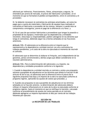 adicional por indirectos, financiamiento, fletes, almacenajes y seguros. Se
entenderá por precio de mercado, el precio del fabricante o proveedor, en el
momento en que se formalizó el pedido correspondiente, entre el contratista y el
proveedor;

III. Se deberán reconocer al contratista los anticipos amortizados, así como los
pagos que a cuenta de materiales y fabricación de equipos haya realizado el
contratista al fabricante o proveedor de los mismos, siempre y cuando éste se
comprometa a entregarlos, previo el pago de la diferencia a su favor, y

IV. En el caso de que existan fabricantes o proveedores que tengan la posesión o
propiedad de los equipos y materiales que las dependencias y entidades
necesiten, éstas bajo su responsabilidad, podrán subrogarse en los derechos que
tenga el contratista, debiendo seguir los criterios señalados en las fracciones
anteriores.

Artículo 133.- El sobrecosto es la diferencia entre el importe que le
representaría a la dependencia o entidad concluir con otro contratista los
trabajos pendientes, y el costo de la obra no ejecutada al momento de rescindir
el contrato.

El sobrecosto que se determine al elaborar el finiquito, será independiente de las
garantías, penas convencionales y demás cargos que deban considerarse en la
rescisión administrativa.

Artículo 134.- Para la determinación del sobrecosto y su importe, las
dependencias y entidades procederán conforme a lo siguiente:

I. Cuando la dependencia o entidad rescinda un contrato y exista una propuesta
solvente susceptible de adjudicarse en los términos que señala la fracción VI del
artículo 42 de la Ley, el sobrecosto será la diferencia entre el precio de la
siguiente propuesta más baja y el importe de la obra no ejecutada conforme al
programa vigente, aplicando los ajustes de costos que procedan, y

II. Cuando una propuesta no sea susceptible de adjudicarse en los términos
señalados en la fracción anterior, la determinación del sobrecosto deberá
reflejar el impacto inflacionario en el costo de la obra no ejecutada conforme al
programa vigente, hasta el momento en que se notifique la rescisión, calculado
conforme al procedimiento de ajustes de costos pactado en el contrato,
debiendo agregarse un importe equivalente al diez por ciento de los trabajos
faltantes por ejecutar.

                                 SECCIÓN VIII
                        LA RECEPCIÓN DE LOS TRABAJOS
 
