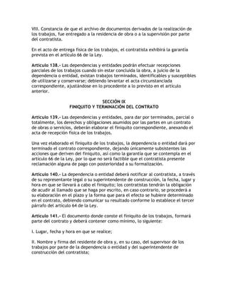 VIII. Constancia de que el archivo de documentos derivados de la realización de
los trabajos, fue entregado a la residencia de obra o a la supervisión por parte
del contratista.

En el acto de entrega física de los trabajos, el contratista exhibirá la garantía
prevista en el artículo 66 de la Ley.

Artículo 138.- Las dependencias y entidades podrán efectuar recepciones
parciales de los trabajos cuando sin estar concluida la obra, a juicio de la
dependencia o entidad, existan trabajos terminados, identificables y susceptibles
de utilizarse y conservarse; debiendo levantar el acta circunstanciada
correspondiente, ajustándose en lo procedente a lo previsto en el artículo
anterior.

                                 SECCIÓN IX
                   FINIQUITO Y TERMINACIÓN DEL CONTRATO

Artículo 139.- Las dependencias y entidades, para dar por terminados, parcial o
totalmente, los derechos y obligaciones asumidos por las partes en un contrato
de obras o servicios, deberán elaborar el finiquito correspondiente, anexando el
acta de recepción física de los trabajos.

Una vez elaborado el finiquito de los trabajos, la dependencia o entidad dará por
terminado el contrato correspondiente, dejando únicamente subsistentes las
acciones que deriven del finiquito, así como la garantía que se contempla en el
artículo 66 de la Ley, por lo que no será factible que el contratista presente
reclamación alguna de pago con posterioridad a su formalización.

Artículo 140.- La dependencia o entidad deberá notificar al contratista, a través
de su representante legal o su superintendente de construcción, la fecha, lugar y
hora en que se llevará a cabo el finiquito; los contratistas tendrán la obligación
de acudir al llamado que se haga por escrito, en caso contrario, se procederá a
su elaboración en el plazo y la forma que para el efecto se hubiere determinado
en el contrato, debiendo comunicar su resultado conforme lo establece el tercer
párrafo del artículo 64 de la Ley.

Artículo 141.- El documento donde conste el finiquito de los trabajos, formará
parte del contrato y deberá contener como mínimo, lo siguiente:

I. Lugar, fecha y hora en que se realice;

II. Nombre y firma del residente de obra y, en su caso, del supervisor de los
trabajos por parte de la dependencia o entidad y del superintendente de
construcción del contratista;
 