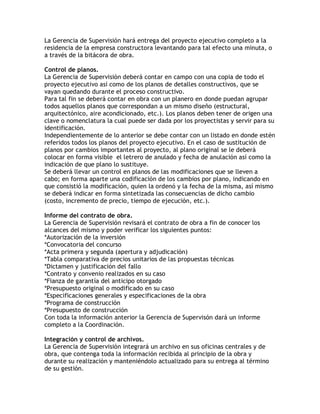 La Gerencia de Supervisión hará entrega del proyecto ejecutivo completo a la
residencia de la empresa constructora levantando para tal efecto una minuta, o
a través de la bitácora de obra.

Control de planos.
La Gerencia de Supervisión deberá contar en campo con una copia de todo el
proyecto ejecutivo así como de los planos de detalles constructivos, que se
vayan quedando durante el proceso constructivo.
Para tal fin se deberá contar en obra con un planero en donde puedan agrupar
todos aquellos planos que correspondan a un mismo diseño (estructural,
arquitectónico, aire acondicionado, etc.). Los planos deben tener de origen una
clave o nomenclatura la cual puede ser dada por los proyectistas y servir para su
identificación.
Independientemente de lo anterior se debe contar con un listado en donde estén
referidos todos los planos del proyecto ejecutivo. En el caso de sustitución de
planos por cambios importantes al proyecto, al plano original se le deberá
colocar en forma visible el letrero de anulado y fecha de anulación así como la
indicación de que plano lo sustituye.
Se deberá llevar un control en planos de las modificaciones que se lleven a
cabo; en forma aparte una codificación de los cambios por plano, indicando en
que consistió la modificación, quien la ordenó y la fecha de la misma, así mismo
se deberá indicar en forma sintetizada las consecuencias de dicho cambio
(costo, incremento de precio, tiempo de ejecución, etc.).

Informe del contrato de obra.
La Gerencia de Supervisión revisará el contrato de obra a fin de conocer los
alcances del mismo y poder verificar los siguientes puntos:
*Autorización de la inversión
*Convocatoria del concurso
*Acta primera y segunda (apertura y adjudicación)
*Tabla comparativa de precios unitarios de las propuestas técnicas
*Dictamen y justificación del fallo
*Contrato y convenio realizados en su caso
*Fianza de garantía del anticipo otorgado
*Presupuesto original o modificado en su caso
*Especificaciones generales y especificaciones de la obra
*Programa de construcción
*Presupuesto de construcción
Con toda la información anterior la Gerencia de Supervisón dará un informe
completo a la Coordinación.

Integración y control de archivos.
La Gerencia de Supervisión integrará un archivo en sus oficinas centrales y de
obra, que contenga toda la información recibida al principio de la obra y
durante su realización y manteniéndolo actualizado para su entrega al término
de su gestión.
 