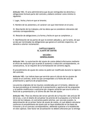 Artículo 143.- El acta administrativa que da por extinguidos los derechos y
obligaciones formará parte del contrato y deberá contener como mínimo lo
siguiente:

I. Lugar, fecha y hora en que se levante;

II. Nombre de los asistentes y el carácter con que intervienen en el acto;

III. Descripción de los trabajos y de los datos que se consideren relevantes del
contrato correspondiente;

IV. Relación de obligaciones y la forma y fecha en que se cumplieron, y

V. Manifestación de las partes de que no existen adeudos y, por lo tanto, de que
se dan por terminadas las obligaciones que genera el contrato respectivo, sin
derecho a ulterior reclamación.

                                CAPÍTULO QUINTO
                              EL AJUSTE DE COSTOS

                                   SECCIÓN I
                                 GENERALIDADES

Artículo 144.- La autorización del ajuste de costos deberá efectuarse mediante
el oficio de resolución que acuerde el aumento o reducción correspondiente, en
consecuencia, no se requiere de la formalización de convenio alguno.

El procedimiento de ajuste de costos no podrá ser modificado durante la vigencia
del contrato.

Artículo 145.- Los índices base que servirán para el cálculo de los ajustes de
costos en el contrato, serán los que correspondan a la fecha del acto de
presentación y apertura de proposiciones.

Los precios originales de los insumos considerados por el licitante, deberán ser
los que prevalezcan al momento de la presentación y apertura de las propuestas
y no podrán modificarse o sustituirse por ninguna variación que ocurra entre la
fecha de su presentación y el último día del mes del ajuste.

Artículo 146.- Para los efectos del tercer párrafo de la fracción I del artículo 58
de la Ley, y con el objeto de actualizar los precios de la propuesta a la fecha de
inicio de los trabajos, el contratista podrá solicitar, por una sola ocasión, la
determinación de un primer factor de ajuste de costos, el cual deberá calcularse
conforme al procedimiento de ajuste que se haya establecido en las bases de
licitación y en el contrato correspondiente, debiendo sujetarse a lo establecido
en este capítulo. Este factor de actualización no deberá afectarse por la entrega
 