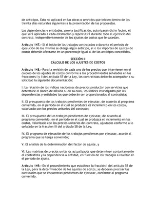 de anticipos. Esto no aplicará en las obras o servicios que inicien dentro de los
treinta días naturales siguientes a la presentación de las propuestas.

Las dependencias y entidades, previa justificación, autorizarán dicho factor, el
que será aplicado a cada estimación y repercutirá durante todo el ejercicio del
contrato, independientemente de los ajustes de costos que le sucedan.

Artículo 147.- Si al inicio de los trabajos contratados o durante el periodo de
ejecución de los mismos se otorga algún anticipo, el o los importes de ajustes de
costos deberán afectarse en un porcentaje igual al de los anticipos concedidos.

                                 SECCIÓN II
                     CÁLCULO DE LOS AJUSTES DE COSTOS

Artículo 148.- Para la revisión de cada uno de los precios que intervienen en el
cálculo de los ajustes de costos conforme a los procedimientos señalados en las
fracciones I y II del artículo 57 de la Ley, los contratistas deberán acompañar a su
solicitud la siguiente documentación:

I. La relación de los índices nacionales de precios productor con servicios que
determine el Banco de México o, en su caso, los índices investigados por las
dependencias y entidades los que deberán ser proporcionados al contratista;

II. El presupuesto de los trabajos pendientes de ejecutar, de acuerdo al programa
convenido, en el periodo en el cual se produzca el incremento en los costos,
valorizado con los precios unitarios del contrato;

III. El presupuesto de los trabajos pendientes de ejecutar, de acuerdo al
programa convenido, en el periodo en el cual se produzca el incremento en los
costos, valorizado con los precios unitarios del contrato, ajustados conforme a lo
señalado en la fracción III del artículo 58 de la Ley;

IV. El programa de ejecución de los trabajos pendientes por ejecutar, acorde al
programa que se tenga convenido;

V. El análisis de la determinación del factor de ajuste, y

VI. Las matrices de precios unitarios actualizados que determinen conjuntamente
el contratista y la dependencia o entidad, en función de los trabajos a realizar en
el periodo de ajuste.

Artículo 149.- En el procedimiento que establece la fracción I del artículo 57 de
la Ley, para la determinación de los ajustes de costos, se deberán precisar las
cantidades que se encuentran pendientes de ejecutar, conforme al programa
convenido.
 