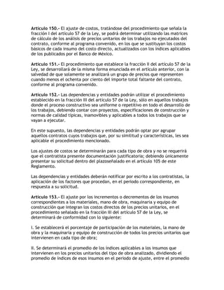 Artículo 150.- El ajuste de costos, tratándose del procedimiento que señala la
fracción I del artículo 57 de la Ley, se podrá determinar utilizando las matrices
de cálculo de los análisis de precios unitarios de los trabajos no ejecutados del
contrato, conforme al programa convenido, en los que se sustituyan los costos
básicos de cada insumo del costo directo, actualizados con los índices aplicables
de los publicados por el Banco de México.

Artículo 151.- El procedimiento que establece la fracción II del artículo 57 de la
Ley, se desarrollará de la misma forma enunciada en el artículo anterior, con la
salvedad de que solamente se analizará un grupo de precios que representen
cuando menos el ochenta por ciento del importe total faltante del contrato,
conforme al programa convenido.

Artículo 152.- Las dependencias y entidades podrán utilizar el procedimiento
establecido en la fracción III del artículo 57 de la Ley, sólo en aquellos trabajos
donde el proceso constructivo sea uniforme o repetitivo en todo el desarrollo de
los trabajos, debiendo contar con proyectos, especificaciones de construcción y
normas de calidad típicas, inamovibles y aplicables a todos los trabajos que se
vayan a ejecutar.

En este supuesto, las dependencias y entidades podrán optar por agrupar
aquellos contratos cuyos trabajos que, por su similitud y características, les sea
aplicable el procedimiento mencionado.

Los ajustes de costos se determinarán para cada tipo de obra y no se requerirá
que el contratista presente documentación justificatoria; debiendo únicamente
presentar su solicitud dentro del plazoseñalado en el artículo 105 de este
Reglamento.

Las dependencias y entidades deberán notificar por escrito a los contratistas, la
aplicación de los factores que procedan, en el periodo correspondiente, en
respuesta a su solicitud.

Artículo 153.- El ajuste por los incrementos o decrementos de los insumos
correspondientes a los materiales, mano de obra, maquinaria y equipo de
construcción que integran los costos directos de los precios unitarios, en el
procedimiento señalado en la fracción III del artículo 57 de la Ley, se
determinará de conformidad con lo siguiente:

I. Se establecerá el porcentaje de participación de los materiales, la mano de
obra y la maquinaria y equipo de construcción de todos los precios unitarios que
intervienen en cada tipo de obra;

II. Se determinará el promedio de los índices aplicables a los insumos que
intervienen en los precios unitarios del tipo de obra analizado, dividiendo el
promedio de índices de esos insumos en el periodo de ajuste, entre el promedio
 