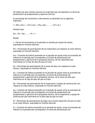 de índices de esos mismos insumos en el periodo que corresponda a la fecha de
presentación de proposiciones y apertura técnica;

El porcentaje de incremento o decremento se obtendrá con la siguiente
expresión:

I = (Pm x Am ) + ( Po x Ao) + ( Pq x Aq) + . . . + ( Pi x Ai )

Siempre que:

Pm + Po + Pq+ . . . + Pi = 1

Donde:

I = Factor de incremento en el periodo en estudio por ajuste de costos,
expresado en fracción decimal.

Pm = Porcentaje de participación de los materiales con respecto al costo directo,
expresado en fracción decimal.

Am = Cociente de índices promedio en el periodo de ajuste entre el promedio de
índices en el periodo que corresponda a la fecha de presentación de
proposiciones y apertura de la propuesta técnica, de los materiales que
intervienen en el tipo de obra de que se trate.

Po = Porcentaje de participación de la mano de obra con respecto al costo
directo, expresado en fracción decimal.

Ao = Cociente de índices promedio en el periodo de ajuste entre el promedio de
índices en el periodo que corresponda a la fecha de presentación de
proposiciones y apertura de la propuesta técnica, de la mano de obra que
interviene en el tipo de obra de que se trate.

Pq = Porcentaje de participación de la maquinaria y equipo de construcción con
respecto al costo directo, expresado en fracción decimal.

Aq = Cociente de índices promedio en el periodo de ajuste entre el promedio de
índices en el periodo que corresponda a la fecha de presentación de
proposiciones y apertura de la propuesta técnica, de la maquinaria y equipo de
construcción que interviene en la obra tipo de que se trate.

Pi = Porcentaje de participación de algún otro insumo específico de que se trate
en el costo directo, expresado en fracción decimal.

Ai = Cociente de índices promedio en el periodo de ajuste, entre el promedio de
índices en el periodo que corresponda a la fecha de presentación de
 