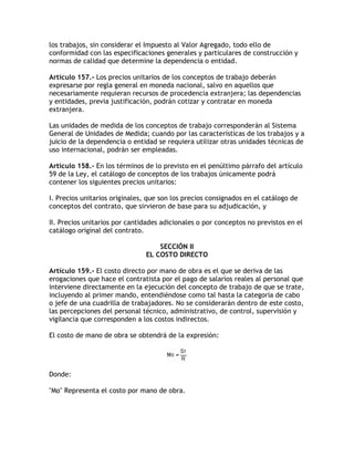 los trabajos, sin considerar el Impuesto al Valor Agregado, todo ello de
conformidad con las especificaciones generales y particulares de construcción y
normas de calidad que determine la dependencia o entidad.

Artículo 157.- Los precios unitarios de los conceptos de trabajo deberán
expresarse por regla general en moneda nacional, salvo en aquellos que
necesariamente requieran recursos de procedencia extranjera; las dependencias
y entidades, previa justificación, podrán cotizar y contratar en moneda
extranjera.

Las unidades de medida de los conceptos de trabajo corresponderán al Sistema
General de Unidades de Medida; cuando por las características de los trabajos y a
juicio de la dependencia o entidad se requiera utilizar otras unidades técnicas de
uso internacional, podrán ser empleadas.

Artículo 158.- En los términos de lo previsto en el penúltimo párrafo del artículo
59 de la Ley, el catálogo de conceptos de los trabajos únicamente podrá
contener los siguientes precios unitarios:

I. Precios unitarios originales, que son los precios consignados en el catálogo de
conceptos del contrato, que sirvieron de base para su adjudicación, y

II. Precios unitarios por cantidades adicionales o por conceptos no previstos en el
catálogo original del contrato.

                                   SECCIÓN II
                               EL COSTO DIRECTO

Artículo 159.- El costo directo por mano de obra es el que se deriva de las
erogaciones que hace el contratista por el pago de salarios reales al personal que
interviene directamente en la ejecución del concepto de trabajo de que se trate,
incluyendo al primer mando, entendiéndose como tal hasta la categoría de cabo
o jefe de una cuadrilla de trabajadores. No se considerarán dentro de este costo,
las percepciones del personal técnico, administrativo, de control, supervisión y
vigilancia que corresponden a los costos indirectos.

El costo de mano de obra se obtendrá de la expresión:




Donde:

Mo Representa el costo por mano de obra.
 