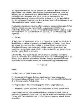 Sr Representa el salario real del personal que interviene directamente en la
ejecución de cada concepto de trabajo por jornada de ocho horas, salvo las
percepciones del personal técnico, administrativo, de control, supervisión y
vigilancia que corresponden a los costos indirectos. Incluirá todas las
prestaciones derivadas de la Ley Federal del Trabajo, la Ley del Seguro Social,
Ley del Instituto del Fondo Nacional de la Vivienda para los Trabajadores o de los
Contratos Colectivos de Trabajo en vigor.

Para la obtención de este rubro se deben considerar los salarios tabulados Sn de
las diferentes categorías y especialidades propuestas por el licitante o
contratista, de acuerdo a la zona o región donde se ejecuten los trabajos, el que
deberá afectarse con un factor de salario real Fsr, de acuerdo con la siguiente
expresión:

Sr = Sn * Fsr

R Representa el rendimiento, es decir, la cantidad de trabajo que desarrolla el
personal que interviene directamente en la ejecución del concepto de trabajo
por jornada de ocho horas. Para realizar la evaluación del rendimiento, se
deberá considerar en todo momento el tipo de trabajo a desarrollar y las
condiciones ambientales, topográficas y en general aquellas que predominen en
la zona o región donde se ejecuten.

Artículo 160.- Para los efectos del artículo anterior, se deberá entender al
factor de salario real Fsr, como la relación de los días realmente pagados en un
periodo anual, de enero a diciembre, divididos entre los días efectivamente
laborados durante el mismo periodo, de acuerdo con la siguiente expresión:




Donde:

Fsr= Representa el factor de salario real.

Ps= Representa, en fracción decimal, las obligaciones obrero-patronales
derivadas de la Ley del Seguro Social y de la Ley del Instituto del Fondo Nacional
de la Vivienda para los Trabajadores.

Tp = Representa los días realmente pagados durante un periodo anual.

Tl = Representa los días realmente laborados durante el mismo periodo anual.

Para su determinación, únicamente se deberán considerar aquellos días que
estén dentro del periodo anual referido y que, de acuerdo con la Ley Federal del
Trabajo y los Contratos Colectivos, resulten pagos obligatorios, aunque no sean
laborables.
 