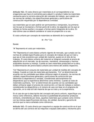 Artículo 162.- El costo directo por materiales es el correspondiente a las
erogaciones que hace el contratista para adquirir o producir todos los materiales
necesarios para la correcta ejecución del concepto de trabajo, que cumpla con
las normas de calidad y las especificaciones generales y particulares de
construcción requeridas por la dependencia o entidad.

Los materiales que se usen podrán ser permanentes o temporales, los primeros
son los que se incorporan y forman parte de la obra; los segundos son los que se
utilizan en forma auxiliar y no pasan a formar parte integrante de la obra. En
este último caso se deberá considerar el costo en proporción a su uso.

El costo unitario por concepto de materiales se obtendrá de la expresión:

                                   M = Pm * Cm

Donde:

M Representa el costo por materiales.

Pm Representa el costo básico unitario vigente de mercado, que cumpla con las
normas de calidad especificadas para el concepto de trabajo de que se trate y
que sea el más económico por unidad del material, puesto en el sitio de los
trabajos. El costo básico unitario del material se integrará sumando al precio de
adquisición en el mercado, los de acarreos, maniobras, almacenajes y mermas
aceptables durante su manejo. Cuando se usen materiales producidos en la obra,
la determinación del precio básico unitario será motivo del análisis respectivo.

Cm Representa el consumo de materiales por unidad de medida del concepto de
trabajo. Cuando se trate de materiales permanentes, Cm se determinará de
acuerdo con las cantidades que deban utilizarse según el proyecto, las normas de
calidad y especificaciones generales y particulares de construcción que
determine la dependencia o entidad, considerando adicionalmente los
desperdicios que la experiencia determine como mínimos. Cuando se trate de
materiales auxiliares, Cm se determinará de acuerdo con las cantidades que
deban utilizarse según el proceso de construcción y el tipo de trabajos a realizar,
considerando los desperdicios y el número de usos con base en el programa de
ejecución, en la vida útil del material de que se trate y en la experiencia.

En el caso de que la descripción del concepto del precio unitario, especifique una
marca como referencia, deberá incluirse la posibilidad de presentar productos
similares, entendiendo por éstos, aquellos materiales que cumplan como mínimo
con las mismas especificaciones técnicas, de calidad, duración y garantía de
servicio que la marca señalada como referencia.

Artículo 163.- El costo directo por maquinaria o equipo de construcción es el que
se deriva del uso correcto de las máquinas o equipos adecuados y necesarios para
 