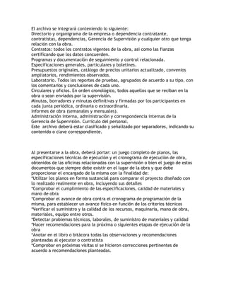 El archivo se integrará conteniendo lo siguiente:
Directorio y organigrama de la empresa o dependencia contratante,
contratistas, dependencias, Gerencia de Supervisión y cualquier otro que tenga
relación con la obra.
Contratos: todos los contratos vigentes de la obra, así como las fianzas
certificando que los datos concuerden.
Programas y documentación de seguimiento y control relacionada.
Especificaciones generales, particulares y boletines.
Presupuestos originales, catálogo de precios unitarios actualizado, convenios
ampliatorios, rendimientos observados.
Laboratorio. Todos los reportes de pruebas, agrupados de acuerdo a su tipo, con
los comentarios y conclusiones de cada uno.
Circulares y oficios. En orden cronológico, todos aquellos que se reciban en la
obra o sean enviados por la supervisión.
Minutas, borradores y minutas definitivas y firmadas por los participantes en
cada junta periódica, ordinaria o extraordinaria.
Informes de obra (semanales y mensuales).
Administración interna, administración y correspondencia internas de la
Gerencia de Supervisión. Currículo del personal.
Este archivo deberá estar clasificado y señalizado por separadores, indicando su
contenido o clave correspondiente.



Al presentarse a la obra, deberá portar: un juego completo de planos, las
especificaciones técnicas de ejecución y el cronograma de ejecución de obra,
obtenidos de las oficinas relacionadas con la supervisión o bien el juego de estos
documentos que siempre debe existir en el lugar de la obra y que debe
proporcionar el encargado de la misma con la finalidad de:
*Utilizar los planos en forma sustancial para comparar el proyecto diseñado con
lo realizado realmente en obra, incluyendo sus detalles
*Comprobar el cumplimiento de las especificaciones, calidad de materiales y
mano de obra
*Comprobar el avance de obra contra el cronograma de programación de la
misma, para establecer un avance físico en función de los criterios técnicos
*Verificar el suministro y la calidad de los recursos, maquinaria, mano de obra,
materiales, equipo entre otros.
*Detectar problemas técnicos, laborales, de suministro de materiales y calidad
*Hacer recomendaciones para la próxima o siguientes etapas de ejecución de la
obra
*Anotar en el libro o bitácora todas las observaciones y recomendaciones
planteadas al ejecutor o contratista
*Comprobar en próximas visitas si se hicieron correcciones pertinentes de
acuerdo a recomendaciones planteadas.
 
