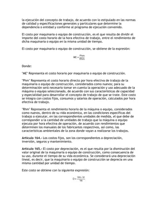 la ejecución del concepto de trabajo, de acuerdo con lo estipulado en las normas
de calidad y especificaciones generales y particulares que determine la
dependencia o entidad y conforme al programa de ejecución convenido.

El costo por maquinaria o equipo de construcción, es el que resulta de dividir el
importe del costo horario de la hora efectiva de trabajo, entre el rendimiento de
dicha maquinaria o equipo en la misma unidad de tiempo.

El costo por maquinaria o equipo de construcción, se obtiene de la expresión:




Donde:

ME Representa el costo horario por maquinaria o equipo de construcción.

Phm Representa el costo horario directo por hora efectiva de trabajo de la
maquinaria o equipo de construcción, considerados como nuevos; para su
determinación será necesario tomar en cuenta la operación y uso adecuado de la
máquina o equipo seleccionado, de acuerdo con sus características de capacidad
y especialidad para desarrollar el concepto de trabajo de que se trate. Este costo
se integra con costos fijos, consumos y salarios de operación, calculados por hora
efectiva de trabajo.

Rhm Representa el rendimiento horario de la máquina o equipo, considerados
como nuevos, dentro de su vida económica, en las condiciones específicas del
trabajo a ejecutar, en las correspondientes unidades de medida, el que debe de
corresponder a la cantidad de unidades de trabajo que la máquina o equipo
ejecuta por hora efectiva de operación, de acuerdo con rendimientos que
determinen los manuales de los fabricantes respectivos, así como, las
características ambientales de la zona donde vayan a realizarse los trabajos.

Artículo 164.- Los costos fijos, son los correspondientes a depreciación,
inversión, seguros y mantenimiento.

Artículo 165.- El costo por depreciación, es el que resulta por la disminución del
valor original de la maquinaria o equipo de construcción, como consecuencia de
su uso, durante el tiempo de su vida económica. Se considerará una depreciación
lineal, es decir, que la maquinaria o equipo de construcción se deprecia en una
misma cantidad por unidad de tiempo.

Este costo se obtiene con la siguiente expresión:
 