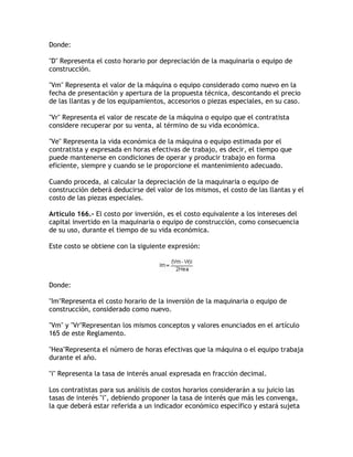 Donde:

D Representa el costo horario por depreciación de la maquinaria o equipo de
construcción.

Vm Representa el valor de la máquina o equipo considerado como nuevo en la
fecha de presentación y apertura de la propuesta técnica, descontando el precio
de las llantas y de los equipamientos, accesorios o piezas especiales, en su caso.

Vr Representa el valor de rescate de la máquina o equipo que el contratista
considere recuperar por su venta, al término de su vida económica.

Ve Representa la vida económica de la máquina o equipo estimada por el
contratista y expresada en horas efectivas de trabajo, es decir, el tiempo que
puede mantenerse en condiciones de operar y producir trabajo en forma
eficiente, siempre y cuando se le proporcione el mantenimiento adecuado.

Cuando proceda, al calcular la depreciación de la maquinaria o equipo de
construcción deberá deducirse del valor de los mismos, el costo de las llantas y el
costo de las piezas especiales.

Artículo 166.- El costo por inversión, es el costo equivalente a los intereses del
capital invertido en la maquinaria o equipo de construcción, como consecuencia
de su uso, durante el tiempo de su vida económica.

Este costo se obtiene con la siguiente expresión:




Donde:

ImRepresenta el costo horario de la inversión de la maquinaria o equipo de
construcción, considerado como nuevo.

Vm y VrRepresentan los mismos conceptos y valores enunciados en el artículo
165 de este Reglamento.

HeaRepresenta el número de horas efectivas que la máquina o el equipo trabaja
durante el año.

i Representa la tasa de interés anual expresada en fracción decimal.

Los contratistas para sus análisis de costos horarios considerarán a su juicio las
tasas de interés i, debiendo proponer la tasa de interés que más les convenga,
la que deberá estar referida a un indicador económico específico y estará sujeta
 