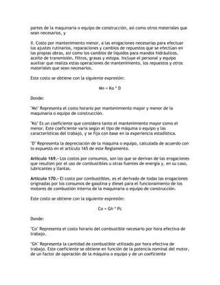 partes de la maquinaria o equipo de construcción, así como otros materiales que
sean necesarios, y

II. Costo por mantenimiento menor, a las erogaciones necesarias para efectuar
los ajustes rutinarios, reparaciones y cambios de repuestos que se efectúan en
las propias obras, así como los cambios de líquidos para mandos hidráulicos,
aceite de transmisión, filtros, grasas y estopa. Incluye el personal y equipo
auxiliar que realiza estas operaciones de mantenimiento, los repuestos y otros
materiales que sean necesarios.

Este costo se obtiene con la siguiente expresión:

                                    Mn = Ko * D

Donde:

Mn Representa el costo horario por mantenimiento mayor y menor de la
maquinaria o equipo de construcción.

Ko Es un coeficiente que considera tanto el mantenimiento mayor como el
menor. Este coeficiente varía según el tipo de máquina o equipo y las
características del trabajo, y se fija con base en la experiencia estadística.

D Representa la depreciación de la máquina o equipo, calculada de acuerdo con
lo expuesto en el artículo 165 de este Reglamento.

Artículo 169.- Los costos por consumos, son los que se derivan de las erogaciones
que resulten por el uso de combustibles u otras fuentes de energía y, en su caso,
lubricantes y llantas.

Artículo 170.- El costo por combustibles, es el derivado de todas las erogaciones
originadas por los consumos de gasolina y diesel para el funcionamiento de los
motores de combustión interna de la maquinaria o equipo de construcción.

Este costo se obtiene con la siguiente expresión:

                                   Co = Gh * Pc

Donde:

Co Representa el costo horario del combustible necesario por hora efectiva de
trabajo.

Gh Representa la cantidad de combustible utilizado por hora efectiva de
trabajo. Este coeficiente se obtiene en función de la potencia nominal del motor,
de un factor de operación de la máquina o equipo y de un coeficiente
 