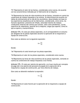 Pn Representa el valor de las llantas, consideradas como nuevas, de acuerdo
con las características indicadas por el fabricante de la máquina.

VnRepresenta las horas de vida económica de las llantas, tomando en cuenta las
condiciones de trabajo impuestas a las mismas. Se determinará de acuerdo con
tablas de estimaciones de la vida de los neumáticos, desarrolladas con base en
las experiencias estadísticas de los fabricantes, considerando, entre otros, los
factores siguientes: presiones de inflado, velocidad máxima de trabajo;
condiciones relativas del camino que transite, tales como pendientes, curvas,
superficie de rodamiento, posición de la máquina; cargas que soporte; clima en
que se operen y mantenimiento.

Artículo 174.- El costo por piezas especiales, es el correspondiente al consumo
por desgaste de las piezas especiales durante la operación de la maquinaria o
equipo de construcción.

Este costo se obtiene con la siguiente expresión:




Donde:

Ae Representa el costo horario por las piezas especiales.

PaRepresenta el valor de las piezas especiales, considerado como nuevas.

VaRepresenta las horas de vida económica de las piezas especiales, tomando en
cuenta las condiciones de trabajo impuestas a las mismas.

Artículo 175.- El costo por salarios de operación, es el que resulta por concepto
de pago del o los salarios del personal encargado de la operación de la
maquinaria o equipo de construcción, por hora efectiva de trabajo.

Este costo se obtendrá mediante la expresión:




Donde:

PoRepresenta el costo horario por la operación de la maquinaria o equipo de
construcción.
 