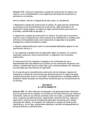 Artículo 179.- Costo por maquinaria o equipo de construcción en espera y en
reserva, es el correspondiente a las erogaciones derivadas de situaciones no
previstas en el contrato.

Para el análisis, cálculo e integración de este costo, se considerará:

I. Maquinaria o equipo de construcción en espera. Es aquel que por condiciones
no previstas en los procedimientos de construcción, debe permanecer sin
desarrollar trabajo alguno, en espera de algún acontecimiento para entrar en
actividad, considerando al operador, y

II. Maquinaria o equipo de construcción en reserva. Es aquel que se encuentra
inactivo y que es requerido por orden expresa de la dependencia o entidad, para
enfrentar eventualidades tales como situaciones de seguridad o de posibles
emergencias, siendo procedente cuando:

a. Resulte indispensable para cubrir la eventualidad debiéndose apoyar en una
justificación técnica, y

b. Las máquinas o equipos sean los adecuados según se requiera, en cuanto a
capacidad, potencia y otras características, y congruente con el proceso
constructivo.

El costo horario de las máquinas o equipos en las condiciones de uso o
disponibilidad descritas deberán ser acordes con las condiciones impuestas a las
mismas, considerando que los costos fijos y por consumos deberán ser menores a
los calculados por hora efectiva en operación.

En el caso de que el procedimiento constructivo de los trabajos, requiera de
maquinaria o equipo de construcción que deba permanecer en espera de algún
acontecimiento para entrar en actividad, las dependencias y entidades deberán
establecer desde las bases los mecanismos necesarios para su reconocimiento en
el contrato.

                                  SECCIÓN III
                              EL COSTO INDIRECTO

Artículo 180.- El costo indirecto corresponde a los gastos generales necesarios
para la ejecución de los trabajos no incluidos en los costos directos que realiza el
contratista, tanto en sus oficinas centrales como en la obra, y comprende entre
otros: los gastos de administración, organización, dirección técnica, vigilancia,
supervisión, construcción de instalaciones generales necesarias para realizar
conceptos de trabajo, el transporte de maquinaria o equipo de construcción,
imprevistos y, en su caso, prestaciones laborales y sociales correspondientes al
personal directivo y administrativo.
 