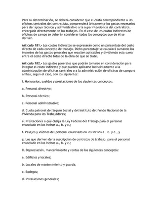 Para su determinación, se deberá considerar que el costo correspondiente a las
oficinas centrales del contratista, comprenderá únicamente los gastos necesarios
para dar apoyo técnico y administrativo a la superintendencia del contratista,
encargada directamente de los trabajos. En el caso de los costos indirectos de
oficinas de campo se deberán considerar todos los conceptos que de él se
deriven.

Artículo 181.- Los costos indirectos se expresarán como un porcentaje del costo
directo de cada concepto de trabajo. Dicho porcentaje se calculará sumando los
importes de los gastos generales que resulten aplicables y dividiendo esta suma
entre el costo directo total de la obra de que se trate.

Artículo 182.- Los gastos generales que podrán tomarse en consideración para
integrar el costo indirecto y que pueden aplicarse indistintamente a la
administración de oficinas centrales o a la administración de oficinas de campo o
ambas, según el caso, son los siguientes:

I. Honorarios, sueldos y prestaciones de los siguientes conceptos:

a. Personal directivo;

b. Personal técnico;

c. Personal administrativo;

d. Cuota patronal del Seguro Social y del Instituto del Fondo Nacional de la
Vivienda para los Trabajadores;

e. Prestaciones a que obliga la Ley Federal del Trabajo para el personal
enunciado en los incisos a., b. y c.;

f. Pasajes y viáticos del personal enunciado en los incisos a., b. y c., y

g. Los que deriven de la suscripción de contratos de trabajo, para el personal
enunciado en los incisos a., b. y c.;

II. Depreciación, mantenimiento y rentas de los siguientes conceptos:

a. Edificios y locales;

b. Locales de mantenimiento y guarda;

c. Bodegas;

d. Instalaciones generales;
 