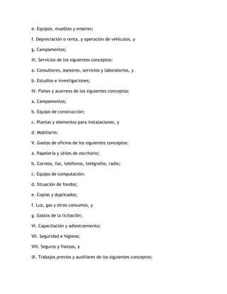 e. Equipos, muebles y enseres;

f. Depreciación o renta, y operación de vehículos, y

g. Campamentos;

III. Servicios de los siguientes conceptos:

a. Consultores, asesores, servicios y laboratorios, y

b. Estudios e investigaciones;

IV. Fletes y acarreos de los siguientes conceptos:

a. Campamentos;

b. Equipo de construcción;

c. Plantas y elementos para instalaciones, y

d. Mobiliario;

V. Gastos de oficina de los siguientes conceptos:

a. Papelería y útiles de escritorio;

b. Correos, fax, teléfonos, telégrafos, radio;

c. Equipo de computación;

d. Situación de fondos;

e. Copias y duplicados;

f. Luz, gas y otros consumos, y

g. Gastos de la licitación;

VI. Capacitación y adiestramiento;

VII. Seguridad e higiene;

VIII. Seguros y fianzas, y

IX. Trabajos previos y auxiliares de los siguientes conceptos:
 