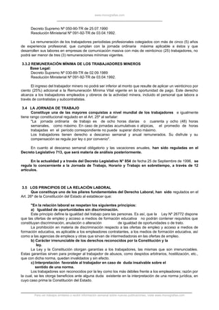 www.monografias.com
Decreto Supremo Nº 050-90-TR de 25.07.1990
Resolución Ministerial Nº 091-92-TR de 03.04.1992.
La remuneración de los trabajadores periodistas profesionales colegiados con más de cinco (5) años
de experiencia profesional, que cumplan con la jornada ordinaria máxima aplicable a éstos y que
desarrollen sus labores en empresas de comunicación masiva con más de veinticinco (25) trabajadores, no
podrá ser menor de tres (3) remuneraciones mínimas vigentes.
3.3.2 REMUNERACIÓN MÍNIMA DE LOS TRABAJADORES MINEROS
Base Legal:
Decreto Supremo Nº 030-89-TR de 02.09.1989
Resolución Ministerial Nº 091-92-TR de 03.04.1992.
El ingreso del trabajador minero no podrá ser inferior al monto que resulte de aplicar un veinticinco por
ciento (25%) adicional a la Remuneración Mínima Vital vigente en la oportunidad de pago. Este derecho
alcanza a los trabajadores empleados y obreros de la actividad minera, incluido el personal que labora a
través de contratistas y subcontratistas.
3.4 LA JORNADA DE TRABAJO
Constituye una de las mayores conquistas a nivel mundial de los trabajadores e igualmente
tiene rango constitucional regulado en el Art. 25º al señalar:
"La jornada ordinaria de trabajo es de ocho horas diarias o cuarenta y ocho (48) horas
semanales, como máximo. En caso de jornadas acumulativas o atípicas, el promedio de horas
trabajadas en el período correspondiente no puede superar dicho máximo.
Los trabajadores tienen derecho a descanso semanal y anual remunerados. Su disfrute y su
compensación se regula por ley o por convenio".
En cuanto al descanso semanal obligatorio y las vacaciones anuales, han sido reguladas en el
Decreto Legislativo 713, que será materia de análisis posteriormente.
En la actualidad y a través del Decreto Legislativo N° 854 de fecha 25 de Septiembre de 1996, se
regula lo concerniente a la Jornada de Trabajo, Horario y Trabajo en sobretiempo, a través de 12
artículos.
3.5 LOS PRINCIPIOS DE LA RELACIÓN LABORAL
Que constituye uno de los pilares fundamentales del Derecho Laboral, han sido regulados en el
Art. 26º de la Constitución del Estado al establecer que:
"En la relación laboral se respetan los siguientes principios:
a) Igualdad de oportunidades sin discriminación.
Este principio define la igualdad del trabajo para las personas. Es así, que la Ley Nº 26772 dispone
que las ofertas de empleo y acceso a medios de formación educativa no podrán contener requisitos que
constituyan discriminación, anulación o alteración de igualdad de oportunidades o de trato.
La prohibición en materia de discriminación respecto a las ofertas de empleo y acceso a medios de
formación educativa, es aplicable a los empleadores contratantes, a los medios de formación educativa, así
como a las agencias de empleos y otras que sirvan de intermediadoras en las ofertas de empleo.
b) Carácter irrenunciable de los derechos reconocidos por la Constitución y la
ley.
La Ley y la Constitución otorgan garantías a los trabajadores, las mismas que son irrenunciables.
Estas garantías sirven para proteger al trabajador de abusos, como despidos arbitrarios, hostilización, etc.,
que con dicha norma, quedan invalidados y sin efecto.
c) Interpretación favorable al trabajador en caso de duda insalvable sobre el
sentido de una norma.
Los trabajadores son reconocidos por la ley como los más débiles frente a los empleadores; razón por
la cual, se les otorga beneficios ante alguna duda existente en la interpretación de una norma jurídica, en
cuyo caso prima la Constitución del Estado.
Para ver trabajos similares o recibir información semanal sobre nuevas publicaciones, visite www.monografias.com
 