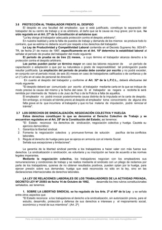www.monografias.com
3.6 PROTECCIÓN AL TRABAJADOR FRENTE AL DESPIDO
El despido es una facultad del empleador, que si está justificado, constituye la separación del
trabajador de su centro de trabajo y si es arbitrario, el daño que se le causa es muy grave; por lo que, ha
sido regulado en el Art. 27º de la Constitución al señalarse que:
"La ley otorga al trabajador adecuada protección contra el despido arbitrario".
En nuestra realidad y ante la falta de puestos de trabajo y demanda de los mismos se produce todo lo
contrario, que se estima no debería ocurrir por respeto a los derechos del trabajador.
La Ley de Productividad y Competitividad Laboral contenida en el Decreto Supremo No. 003-97-
TR, de fecha 21 de marzo de 1997, específicamente en el Art. 10º determina la estabilidad laboral al
señalar el período de prueba del trabajador del modo siguiente:
El período de prueba es de tres (3) meses, a cuyo término el trabajador alcanza derecho a la
protección contra el despido arbitrario.
Las partes pueden pactar un término mayor en caso las labores requieran de un período de
capacitación o adaptación o que por su naturaleza o grado de responsabilidad tal prolongación pueda
resultar justificada. La ampliación del período de prueba debe constar por escrito y no podrá exceder,
en conjunto con el período inicial, de seis (6) meses en caso de trabajadores calificados o de confianza y de
un (1) año en el caso de personal de dirección.
En cuanto al despido del trabajador y conforme al Art. 32º de la L.P.C.L., deberá efectuarse del
modo siguiente:
"El despido deberá ser comunicado por escrito al trabajador mediante carta en la que se indique de
modo preciso la causa del mismo y la fecha del cese. Si el trabajador se negara a recibirla le será
remitida por intermedio de Notario o de Juez de Paz o de la Policía a falta de aquellos.
El empleador no podrá invocar posteriormente causa distinta de la imputada en la carta de despido.
Sin embargo, si iniciado el trámite previo al despido el empleador toma conocimiento de alguna otra
falta grave en la que incurriera el trabajador y que no fue materia de imputación, podrá reiniciar el
trámite".
3.7 LOS DERECHOS DE SINDICALIZACIÓN, NEGOCIACIÓN COLECTIVA Y HUELGA
Estos derechos constituyen lo que se denomina el Derecho Colectivo de Trabajo y se
encuentran regulados en el Art. 28º de la Constitución del Estado; así tenemos:
"El Estado reconoce los derechos de sindicación, negociación colectiva y huelga. Cautela su
ejercicio democrático:
1. Garantiza la libertad sindical.
2. Fomenta la negociación colectiva y promueve formas de solución pacífica de los conflictos
laborales.
3. Regula el derecho de huelga para que se ejerza en armonía con el interés Social.
Señala sus excepciones y limitaciones".
La garantía de la libertad sindical permite a los trabajadores a hacer valer con más fuerza sus
derechos. La sindicalización o sindicación, es voluntaria y su inscripción se hace de acuerdo a las normas
legales imperantes.
Mediante la negociación colectiva, los trabajadores negocian con los empleadores sus
remuneraciones y condiciones de trabajo y se realiza mediante el sindicato con un pliego de reclamos por
parte de los trabajadores, quienes de no obtener resultados positivos, pueden optan por la huelga, para
ejercer presión sobre sus demandas; huelga que está reconocida no sólo en la ley, sino en las
declaraciones internacionales de derechos laborales.
LA LEY DE RELACIONES LABORALES DE LOS TRABAJADORES DE LA ACTIVIDAD PRIVADA,
DECRETO LEY Nº 25593 de fecha 14 de Octubre de 1992, desarrolla los tres rubros constitucionales
señalados, así tenemos:
1. SOBRE LA LIBERTAD SINDICAL se ha regulado de los Arts. 2º al 40º de la Ley y se señala
entre otros aspectos que:
"El Estado reconoce a los trabajadores el derecho a la sindicalización, sin autorización previa, para el
estudio, desarrollo, protección y defensa de sus derechos e intereses y el mejoramiento social,
económico y moral de sus miembros". (Art. 2º)
Para ver trabajos similares o recibir información semanal sobre nuevas publicaciones, visite www.monografias.com
 