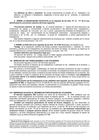www.monografias.com
"La afiliación es libre y voluntaria. No puede condicionarse el empleo de un trabajador a la
afiliación, no afiliación o desafiliación, obligársele a formar parte de un sindicato, ni impedírselo
hacerlo". (Art. 3º)
2. SOBRE LA NEGOCIACIÓN COLECTIVA se ha regulado de los Arts. 41º al 71º de la Ley,
definiéndose la convención colectiva del modo siguiente:
"Convención colectiva de trabajo es el acuerdo destinado a regular las remuneraciones, las
condiciones de trabajo y productividad y demás, concerniente a las relaciones entre trabajadores y
empleadores, celebrado de una parte, por una o varias organizaciones sindicales de trabajadores o, en
ausencia de éstas, por representantes de los trabajadores interesados, expresamente elegidos y
autorizados y, de la otra, por un empleador, un grupo de empleadores, o varias organizaciones de
empleadores.
Sólo estarán obligados a negociar colectivamente las empresas que hubieran cumplido por lo menos
con un (1) año de funcionamiento". (Art. 41º)
3. SOBRE LA HUELGA se ha regulado de los Arts. 72º al 86º de la Ley y se establece que:
"Huelga es la suspensión colectiva del trabajo acordado mayoritariamente y realizado en forma
voluntaria y pacífica por los trabajadores con abandono del centro de trabajo. Su ejercicio se regula por el
presente Decreto Ley y demás normas complementarias y conexas". (Art. 72º)
También determina este dispositivo legal que:
"El ejercicio del derecho de huelga supone el haber agotado previamente la negociación directa
entre las partes respecto de la materia controvertida". (Art. 75º)
3.8 DERECHO DE LOS TRABAJADORES A LAS UTILIDADES
Se encuentra regulado en el Art. 29º del modo siguiente:
"El Estado reconoce el derecho de los trabajadores a participar en las utilidades de la empresa y
promueve otras formas de participación".
De acuerdo a normas legales establecidas, en todas las empresas anualmente se hace un balance
general sobre pérdidas y ganancias; si el resultado es favorable, los trabajadores tienen derecho a participar
en las utilidades, siempre que hayan cumplido la jornada máxima de trabajo establecida por la empresa, sea
a plazo indefinido o sujeto a cualquiera de los contratos de trabajo sujeto a modalidad. Los trabajadores
con jornada inferior a la máxima establecida, participarán en las utilidades en forma proporcional a la
jornada trabajada.
La participación de los trabajadores en las utilidades está regulada por las normas del Decreto
Legislativo Nº 892, su Reglamento el D.S. Nº 009-98-TR y las aún vigentes del Decreto Legislativo Nº 677,
disposición esta última que establece, además la participación en la propiedad y la gestión. Estas normas
se aplican a todos los sectores económicos con ciertas peculiaridades.
3.8.1 EMPRESAS SUJETAS AL RÉGIMEN DE PARTICIPACIÓN DE UTILIDADES
El Decreto Legislativo 892 expedido con fecha 08 de Noviembre de 1996, establece que, las
empresas, cuyos trabajadores se encuentran sujetos al régimen laboral de la actividad privada, que
desarrollan actividades generadoras de rentas de tercera categoría, se encuentran obligadas a distribuir
entre sus trabajadores una parte de las utilidades obtenidas durante el año respectivo.(3
)
También son empresas generadoras de rentas de tercera categoría, las que desarrollen en
general cualquier actividad que constituya negocio habitual de compra o producción y venta, permuta o
disposición de bienes. En particular y por disponerlo así el inc. e) del Art. 28º de la Ley del Impuesto a la
Renta, concordante con el Art. 14º de la misma ley, se establece que, las empresas unipersonales que
involucran incluso a cualquier persona natural, serían también pasibles de generar rentas de Tercera
Categoría y, de tener trabajadores dependientes a su cargo (20 o más), estarían obligadas al reparto de
utilidades a que se refiere el Decreto Legislativo Nº 892.
3 Rentas de Tercera Categoría. Están reguladas en el Art. 28º del Decreto Legislativo Nº 774 de fecha 30 de Diciembre de 1993 y se
señalan que son las derivadas del comercio, la industria o minería; de explotación agropecuaria, forestal, pesquera o de otros recursos
naturales; prestación de servicios comerciales, industriales o de índole similar como transportes, comunicaciones, bancos, financieras,
seguros, fianzas y capitalización; y en general, de cualquier otra actividad que constituya negocio habitual de compra, de producción y
venta. Igualmente, se señala que es la que obtienen los notarios...........
Para ver trabajos similares o recibir información semanal sobre nuevas publicaciones, visite www.monografias.com
 