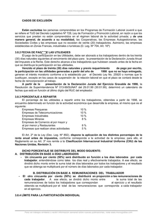 www.monografias.com
CASOS DE EXCLUSIÓN
Están excluidas las personas comprendidas en los Programas de Formación Laboral Juvenil a que
se refiere el TUO del Decreto Legislativo Nº 728, Ley de Formación y Promoción Laboral, en razón a que los
servicios que prestan no están comprendidos en el régimen laboral de la actividad privada; y de una
manera general, de acuerdo a su modalidad, las Cooperativas, las Empresas Autogestionarias, las
Sociedades Civiles y las empresas que no excedan de veinte (20) trabajadores. Asimismo, las empresas
establecidas en Zonas Francas, industriales o turísticas (D. Leg. Nº 704, Art. 16º)
3.8.2 FECHA DE PAGO DE LAS UTILIDADES
El pago de la participación en las Utilidades, debe ser abonado a los trabajadores dentro de los treinta
(30) días naturales siguientes al vencimiento del plazo para la presentación de la Declaración Jurada Anual
del Impuesto a la Renta. Este derecho alcanza a los trabajadores que hubiesen cesado antes de la fecha en
que se distribuye la participación en las utilidades.
Vencido el plazo de treinta (30) días naturales y previo requerimiento de pago por escrito,
la participación en las utilidades generadas a partir del año de 1998 que no se haya entregado,
generan el interés moratorio conforme a lo establecido por el Decreto Ley No. 25920 o normas que lo
sustituyan, excepto en los casos de suspensión de la relación laboral en que el plazo se contará desde la
fecha de reincorporación al trabajo.
A partir de la presentación de la Declaración Jurada del Ejercicio Gravable de 1998, la
Resolución de Superintendencia Nº 013-99/SUNAT del 29.01.99 (30.01.99), determinó un calendario de
fechas que está en función al último dígito del RUC del empleador.
3.8.3 PORCENTAJE A REPARTIR
El porcentaje de las utilidades a repartir entre los trabajadores, obtenidas a partir de 1998, se
encuentra determinado en función de la actividad económica que desarrolla la empresa, el mismo que es el
siguiente:
Empresas Pesqueras 10 %
Empresas de Telecomunicaciones 10 %
Empresas Industriales 10 %
Empresas Mineras 8 %
Empresas de Comercio al por mayor y
al por menor y Restaurantes 8 %
Empresas que realizan otras actividades 5 %
El Art. 2º de la Ley (Dec. Leg. Nº 892), dispone la aplicación de los distintos porcentajes de la
renta anual antes de impuestos, conforme corresponda a la actividad de la empresa; para ello, el
Reglamento en su Art. 3º nos remite a la Clasificación Internacional Industrial Uniforme (CIIU) de las
Naciones Unidas, Revisión 3.
DICHO PORCENTAJE SE DISTRIBUYE DEL MODO SIGUIENTE:
A. DISTRIBUCIÓN EN BASE A DÍAS LABORADOS
- Un cincuenta por ciento (50%) será distribuido en función a los días laborados por cada
trabajador, entendiéndose como tales los días real y efectivamente trabajados. A ese efecto, se
dividirá dicho monto entre la suma total de días laborados por todos los trabajadores y el resultado
que se obtenga se multiplicará por el número de días laborados por cada trabajador.
B. DISTRIBUCIÓN EN BASE A REMUNERACIONES DEL TRABAJADOR
- El otro cincuenta por ciento (50%) se distribuirá en proporción a las remuneraciones de
cada trabajador. A ese efecto, se dividirá dicho monto entre la suma total de las
remuneraciones de todos los trabajadores que correspondan al ejercicio y el resultado
obtenido se multiplicará por el total de las remuneraciones que corresponda a cada trabajador
en el ejercicio.
3.8.4 LÍMITE PARA LA PARTICIPACIÓN INDIVIDUAL
Para ver trabajos similares o recibir información semanal sobre nuevas publicaciones, visite www.monografias.com
 