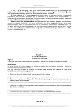 www.monografias.com
El Art. 2º de la Ley señala como límite máximo para la participación en las utilidades de cada
trabajador, el equivalente a 18 (dieciocho) remuneraciones mensuales vigentes al cierre del ejercicio.
Este límite máximo dependerá del total de la remuneración de cada trabajador.
El límite máximo de 18 remuneraciones, se obtiene sobre la base del promedio mensual de la
totalidad de remuneraciones percibidas por el trabajador en el ejercicio anual correspondiente. En
consecuencia, se considerará remanente el exceso que pudiera corresponder a cada trabajador por encima
del total de 18 remuneraciones mensuales personales.
Para el cálculo que deberá realizarse, se considera como remuneración: el sueldo, salario, jornales,
comisiones, destajo, bonificación por turno, bonificación por cargo, asignación familiar, alimentación
principal; es decir, todos los pagos mensuales. No se considerarán, los conceptos señalados en los Arts.
19º y 20º del TUO del Decreto Legislativo Nº 650 que regula lo concerniente a la CTS., entre los que
tenemos: las gratificaciones extraordinarias, asignación por fallecimiento, por educación, movilidad,
bonificación por transporte, etc.
TALLER 01
ACTIVIDAD APLICATIVA
EL DERECHO LABORAL
Objetivo
Es elaborar diagramas, mapas, cuadros comparativos y sinópticos de la división del Derecho Laboral.
Orientaciones
En pares, durante 40 minutos, los alumnos discuten y resuelven las interrogantes planteadas y elaboran el
informe correspondiente (Conclusiones)
Una vez concluida la tarea se organiza un plenario para socializar los trabajos de cada grupo
formalizándose las conclusiones generales.
1. Elabora un diagrama que exprese la autonomía del Derecho Laboral
.............................................................................................................................................................................
...........................................................................................................................
2. Elabora un mapa conceptual sobre las clases de trabajadores y las situaciones especiales que se
presenta dentro de las empresas
.............................................................................................................................................................................
...........................................................................................................................
3. Desarrolla un cuadro comparativo sobre las principales normas de carácter laboral contenidas en la
Constitución del Estado
.............................................................................................................................................................................
...........................................................................................................................
4. Desarrolla un cuadro sinóptico que exprese los derechos del trabajador a las utilidades
.............................................................................................................................................................................
...........................................................................................................................
TEMA N° 02
Para ver trabajos similares o recibir información semanal sobre nuevas publicaciones, visite www.monografias.com
 