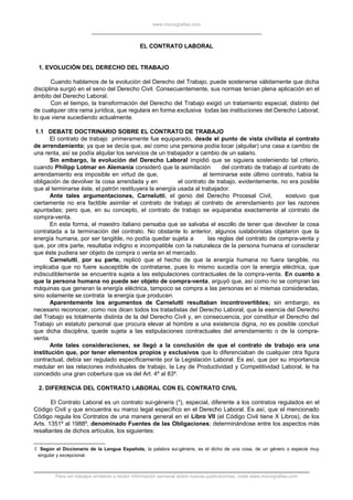 www.monografias.com
EL CONTRATO LABORAL
1. EVOLUCIÓN DEL DERECHO DEL TRABAJO
Cuando hablamos de la evolución del Derecho del Trabajo, puede sostenerse válidamente que dicha
disciplina surgió en el seno del Derecho Civil. Consecuentemente, sus normas tenían plena aplicación en el
ámbito del Derecho Laboral.
Con el tiempo, la transformación del Derecho del Trabajo exigió un tratamiento especial, distinto del
de cualquier otra rama jurídica, que regulara en forma exclusiva todas las instituciones del Derecho Laboral;
lo que viene sucediendo actualmente.
1.1 DEBATE DOCTRINARIO SOBRE EL CONTRATO DE TRABAJO
El contrato de trabajo primeramente fue equiparado, desde el punto de vista civilista al contrato
de arrendamiento; ya que se decía que, así como una persona podía locar (alquilar) una casa a cambio de
una renta, así se podía alquilar los servicios de un trabajador a cambio de un salario.
Sin embargo, la evolución del Derecho Laboral impidió que se siguiera sosteniendo tal criterio,
cuando Philipp Lotmar en Alemania consideró que la asimilación del contrato de trabajo al contrato de
arrendamiento era imposible en virtud de que, al terminarse este último contrato, había la
obligación de devolver la cosa arrendada y en el contrato de trabajo, evidentemente, no era posible
que al terminarse éste, el patrón restituyera la energía usada al trabajador.
Ante tales argumentaciones, Carnelutti, el genio del Derecho Procesal Civil, sostuvo que
ciertamente no era factible asimilar el contrato de trabajo al contrato de arrendamiento por las razones
apuntadas; pero que, en su concepto, el contrato de trabajo se equiparaba exactamente al contrato de
compra-venta.
En esta forma, el maestro italiano pensaba que se salvaba el escollo de tener que devolver la cosa
contratada a la terminación del contrato. No obstante lo anterior, algunos iuslaboristas objetaron que la
energía humana, por ser tangible, no podía quedar sujeta a las reglas del contrato de compra-venta y
que, por otra parte, resultaba indigno e incompatible con la naturaleza de la persona humana el considerar
que éste pudiera ser objeto de compra o venta en el mercado.
Carnelutti, por su parte, replicó que el hecho de que la energía humana no fuera tangible, no
implicaba que no fuere susceptible de contratarse, pues lo mismo sucedía con la energía eléctrica, que
indiscutiblemente se encuentra sujeta a las estipulaciones contractuales de la compra-venta. En cuanto a
que la persona humana no puede ser objeto de compra-venta, arguyó que, así como no se compran las
máquinas que generan la energía eléctrica, tampoco se compra a las personas en sí mismas consideradas,
sino solamente se contrata la energía que producen.
Aparentemente los argumentos de Carnelutti resultaban incontrovertibles; sin embargo, es
necesario reconocer, como nos dicen todos los tratadistas del Derecho Laboral, que la esencia del Derecho
del Trabajo es totalmente distinta de la del Derecho Civil y, en consecuencia, por constituir el Derecho del
Trabajo un estatuto personal que procura elevar al hombre a una existencia digna, no es posible concluir
que dicha disciplina, quede sujeta a las estipulaciones contractuales del arrendamiento o de la compra-
venta.
Ante tales consideraciones, se llegó a la conclusión de que el contrato de trabajo era una
institución que, por tener elementos propios y exclusivos que lo diferenciaban de cualquier otra figura
contractual, debía ser regulado específicamente por la Legislación Laboral. Es así, que por su importancia
medular en las relaciones individuales de trabajo, la Ley de Productividad y Competitividad Laboral, le ha
concedido una gran cobertura que va del Art. 4º al 83º.
2. DIFERENCIA DEL CONTRATO LABORAL CON EL CONTRATO CIVIL
El Contrato Laboral es un contrato sui-géneris (4
), especial, diferente a los contratos regulados en el
Código Civil y que encuentra su marco legal específico en el Derecho Laboral. Es así, que el mencionado
Código regula los Contratos de una manera general en el Libro VII (el Código Civil tiene X Libros), de los
Arts. 1351º al 1988º, denominado Fuentes de las Obligaciones; determinándose entre los aspectos más
resaltantes de dichos artículos, los siguientes:
4 Según el Diccionario de la Lengua Española, la palabra sui-géneris, es el dicho de una cosa, de un género o especie muy
singular y excepcional.
Para ver trabajos similares o recibir información semanal sobre nuevas publicaciones, visite www.monografias.com
 