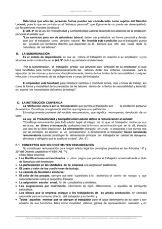 www.monografias.com
Determina que sólo las personas físicas pueden ser consideradas como sujetos del Derecho
Laboral, pues lo que se contrata es el "esfuerzo personal", que lógicamente no puede ser desempeñado
por las personas morales (jurídicas).
El Art. 5º de la Ley de Productividad y Competitividad Laboral desarrolla los alcances de la prestación
personal al señalar que:
"Los servicios para ser de naturaleza laboral, deben ser prestados en forma personal y directa
sólo por el trabajador como persona natural. No invalida esta condición que el trabajador pueda
ser ayudado por familiares directos que dependan de él, siempre que ello sea usual dada la
naturaleza de las labores".
B. LA SUBORDINACIÓN
Es el estado de dependencia en que se coloca el trabajador en relación a su empleador, cuyos
alcances están contenidos en el Art. 9º de la Ley señalada al determinar:
"Por la subordinación, el trabajador presta sus servicios bajo dirección de su empleador, el cual
tiene facultades para normar reglamentariamente las labores, dictar las órdenes necesarias para la
ejecución de las mismas y sancionar disciplinariamente, dentro de los límites de la razonabilidad, cualquier
infracción o incumplimiento de las obligaciones a cargo del trabajador.
El empleador está facultado para introducir cambios o modificar turnos, días u horas de trabajo, así
como la forma y modalidad de la prestación de las labores dentro de criterios de razonabilidad y teniendo
en cuenta las necesidades del centro de trabajo".
C. LA RETRIBUCIÓN CONVENIDA
La retribución viene a ser la remuneración que percibe el trabajador por la prestación personal
de servicios. Constituye una ganancia efectiva que ingresa a su patrimonio.
Etimológicamente proviene del vocablo remuneratorio, que significa recompensa, devolución de un
favor.
La Ley de Productividad y Competitividad Laboral define la remuneración al señalar:
"Constituye remuneración para todo efecto legal el íntegro de lo que el trabajador recibe por sus
servicios, en dinero o en especie, cualquiera sea la forma o denominación que se le dé, siempre
que sea de su libre disposición. La alimentación otorgada en crudo o preparada y las sumas que
por tal concepto se abonen a un concesionario o directamente al trabajador tienen naturaleza
remuneratoria cuando constituyen la alimentación principal del trabajador en calidad de desayuno,
almuerzo o refrigerio que lo sustituya o cena". (Art. 6°)
C.1 CONCEPTOS QUE NO CONSTITUYEN REMUNERACIÓN
No constituyen remuneración para ningún efecto legal los conceptos previstos en los Artículos 19º y
20º del Decreto Legislativo Nº 650 (Art. 7º).
Entre éstos tenemos:
• Las Gratificaciones extraordinarias u otros pagos que perciba el trabajador ocasionalmente a título
de liberalidad del empleador;
• La participación en las utilidades de la empresa o la asignación sustitutoria;
• El costo o valor de las condiciones de trabajo;
• La canasta de Navidad o similares;
• El valor de los pasajes, siempre que esté supeditado a la asistencia al centro de trabajo y que
razonablemente cubra el respectivo traslado;
• La asignación escolar anual, la de cumpleaños y similares;
• Las asignaciones por matrimonio, nacimiento de hijos, fallecimiento y aquellas de semejante
naturaleza;
• Los bienes que la empresa otorgue a los trabajadores de su propia producción, en cantidad
razonable para el consumo directo del trabajador y su familia; y
• Todos aquellos montos que se otorgan al trabajador para el cabal desempeño de su labor o con
ocasión de sus funciones, tales como movilidad, viáticos, gastos de representación, vestuario y en
Para ver trabajos similares o recibir información semanal sobre nuevas publicaciones, visite www.monografias.com
 