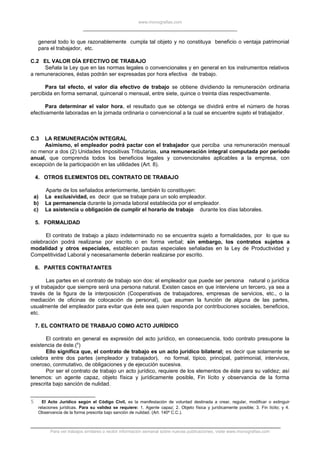 www.monografias.com
general todo lo que razonablemente cumpla tal objeto y no constituya beneficio o ventaja patrimonial
para el trabajador, etc.
C.2 EL VALOR DÍA EFECTIVO DE TRABAJO
Señala la Ley que en las normas legales o convencionales y en general en los instrumentos relativos
a remuneraciones, éstas podrán ser expresadas por hora efectiva de trabajo.
Para tal efecto, el valor día efectivo de trabajo se obtiene dividiendo la remuneración ordinaria
percibida en forma semanal, quincenal o mensual, entre siete, quince o treinta días respectivamente.
Para determinar el valor hora, el resultado que se obtenga se dividirá entre el número de horas
efectivamente laboradas en la jornada ordinaria o convencional a la cual se encuentre sujeto el trabajador.
C.3 LA REMUNERACIÓN INTEGRAL
Asimismo, el empleador podrá pactar con el trabajador que perciba una remuneración mensual
no menor a dos (2) Unidades Impositivas Tributarias, una remuneración integral computada por período
anual, que comprenda todos los beneficios legales y convencionales aplicables a la empresa, con
excepción de la participación en las utilidades (Art. 8).
4. OTROS ELEMENTOS DEL CONTRATO DE TRABAJO
Aparte de los señalados anteriormente, también lo constituyen:
a) La exclusividad, es decir que se trabaje para un solo empleador.
b) La permanencia durante la jornada laboral establecida por el empleador.
c) La asistencia u obligación de cumplir el horario de trabajo durante los días laborales.
5. FORMALIDAD
El contrato de trabajo a plazo indeterminado no se encuentra sujeto a formalidades, por lo que su
celebración podrá realizarse por escrito o en forma verbal; sin embargo, los contratos sujetos a
modalidad y otros especiales, establecen pautas especiales señaladas en la Ley de Productividad y
Competitividad Laboral y necesariamente deberán realizarse por escrito.
6. PARTES CONTRATANTES
Las partes en el contrato de trabajo son dos: el empleador que puede ser persona natural o jurídica
y el trabajador que siempre será una persona natural. Existen casos en que interviene un tercero, ya sea a
través de la figura de la interposición (Cooperativas de trabajadores, empresas de servicios, etc., o la
mediación de oficinas de colocación de personal), que asumen la función de alguna de las partes,
usualmente del empleador para evitar que éste sea quien responda por contribuciones sociales, beneficios,
etc.
7. EL CONTRATO DE TRABAJO COMO ACTO JURÍDICO
El contrato en general es expresión del acto jurídico, en consecuencia, todo contrato presupone la
existencia de éste.(5
)
Ello significa que, el contrato de trabajo es un acto jurídico bilateral; es decir que solamente se
celebra entre dos partes (empleador y trabajador), no formal, típico, principal, patrimonial, intervivos,
oneroso, conmutativo, de obligaciones y de ejecución sucesiva.
Por ser el contrato de trabajo un acto jurídico, requiere de los elementos de éste para su validez; así
tenemos: un agente capaz, objeto física y jurídicamente posible, Fin lícito y observancia de la forma
prescrita bajo sanción de nulidad.
5 El Acto Jurídico según el Código Civil, es la manifestación de voluntad destinada a crear, regular, modificar o extinguir
relaciones jurídicas. Para su validez se requiere: 1. Agente capaz; 2. Objeto física y jurídicamente posible; 3. Fin lícito; y 4.
Observancia de la forma prescrita bajo sanción de nulidad. (Art. 140º C.C.).
Para ver trabajos similares o recibir información semanal sobre nuevas publicaciones, visite www.monografias.com
 